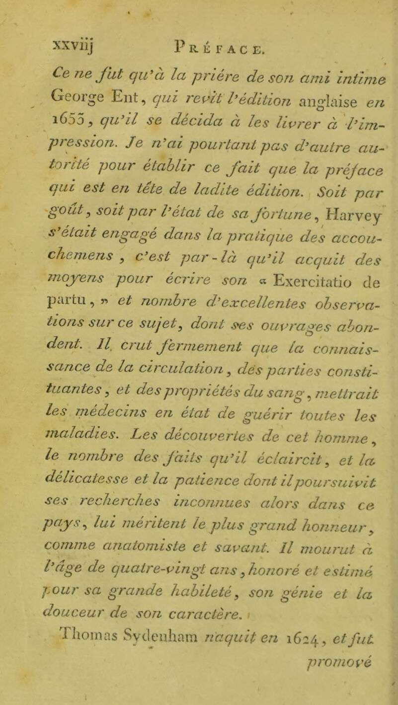 Ce ne J ht qiCà la prière de son ami intime George Eut, qui revît Sédition anglaise en i65o y qu il se décida a les livrer à ‘l’im-^ pression. Je n ai pourtant pas d^autre au~ tortté pour établir ce fait que la préjace qui est en tete de ladite édition. Soit par 'gout y soit par Cétat de sa Jbrtune ^ Harvey s’était engagé dans la pratique des accou- chemens , c’est par - là qu’il acquit des moyens pour écru'e son « Exercitatio de partu , « et nombre d’excellentes observa- tions sur ce sujet^ dont s^s ouvrages abon- dent. Il crut fermement que la connais- sance de la circulation ^ des parties consti- tuantes ^ et des propriétés du sang ^ mettrait les médecins en état de guérir toutes les maladies. Les decouvertes de cet homme, le nombre des faits qu’il éclaircit, et la délicatesse et la patience dont il poursuivit ses recherches inconnues alors dans ce pays, lui méi'itent le plus grand honneur, comme anatomiste et savant. Il mourut à l age de quatre-vingt ans, honoré et estimé j.our sa grande habileté, son génie et la douceur de son caractère. i Thomas Sydenham naquit en 1624, et fut promové