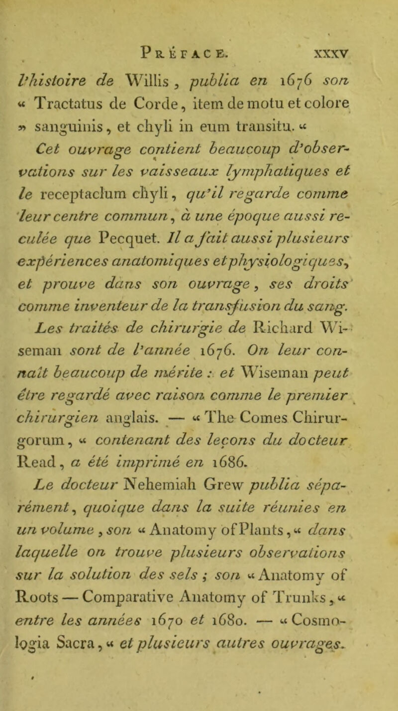 l’histoire de Willis ^ publia en 1676 son « Tractatus de Corde, item de motu et colore y» sanguinis, et cliyli in eum transitu. Cet ouvrage contient beaucoup d’obser- vations sur les vaisseaux lymphatiques et le rece23taclum chyli, qu’il regarde comme ’leurcentre commun^ à une époque aussi re- culée que Pecquet. lia Jait aussi plusieurs expériences anatomiques et physiologiques^ et prouve dàns son ouvrage, ses droits’ comme inventeur de la transj'usion du sang. Les ti'aitès de chirurgie de Richard Wi- seman sont de l’année 1676. On leur con- naît beaucoup de mérite et Wiseman peut être regardé avec raison, comme le premier chirurgien anglais. — « The Cornes Chirur- O O • gorum, « contenant des leçons du docteur Read, a été imprimé en 1686. Le docteur Nehemiah Grew publia sépa- rément quoique dans la suite réunies en un volume , son « Anatomy of Plants, « dans laquelle on trouve plusieurs observations sur la solution des sels : son « Anatomv of J Roots — Comparative Anatomy of Trunks, entre les années 1670 et 1680. — « Cosmo- logia Sacra, « et plusieurs autres ouvrages.