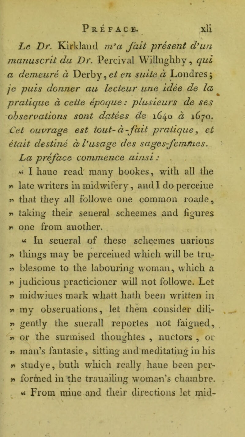 Le Dr. Kirkland in*a fait présent d*uji manuscrit du Dr. Percival Williighby, qui a demeuré à Derby, et en suite à Londres ; je puis donner au lecteur une idée de la pratique à cette époque : plusieurs de ses observations sont datées de 1640 à 1670. Cet ouvrage est tout-à-fait pratique^ et était destiné à V usage des sages femmes. La préface commence ainsi : . « I haue read' many bookes, with all the r> late writers in midwifery, and I do perceiiie r. that they all followe one common roade, r> taking their seueral scheemes and figures r> one from another. « In seueral of these scheemes uarious r> things may be perceiued which will be tru- « blesome to the labouring woman, which a judicious practicioner will not followe. Let r> midwiues mark whatt hath been written in V* my obseruations, let them consider dili- it gently the suerall reportes not faigned, >•» or the surmised thoughtes , nuctors , or « man’s fantasie, sitting and meditating in his >•> studye, buth which really haue been per- w formed in the trauailing woman’s chambre. . « From mine and their directions let mid-