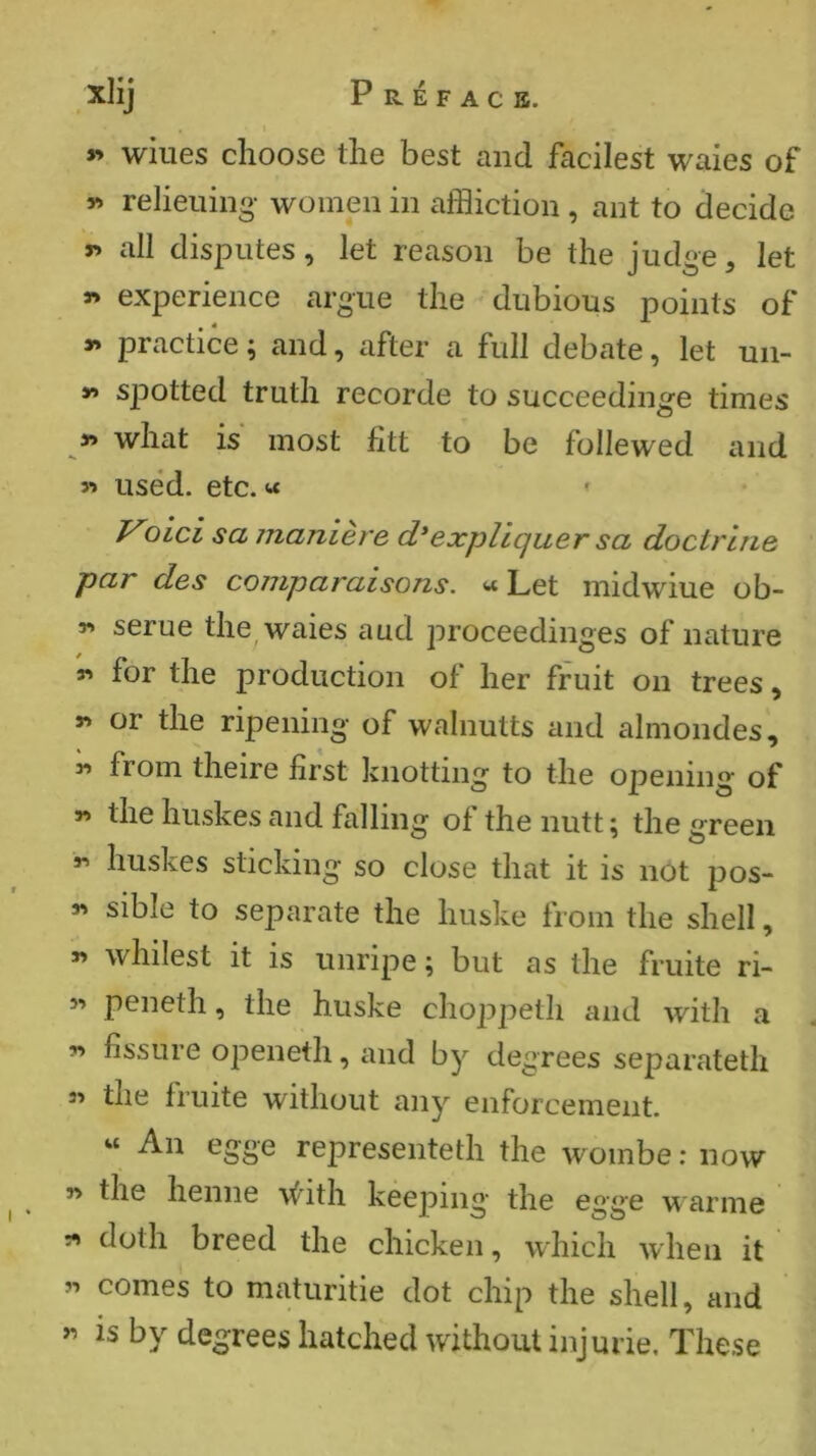 - 1 y> wines choose the best and facilest waies of w relieiiino- women in affliction, ant to decide T> all disputes, let reason be the judge, let 9> experience argue the dubious points of >» practice ; and, after a full debate, let uii- y> spotted truth recorde to succeedinge times y> what is most htt to be follewed and sï used. etc. « * Old sa manière d*expliquer sa doctrine par des comparaisons. «Let midwiue ob- r» serue the waies aud proceedinges of nature n for the production of her fruit on trees, rt or the ripening of walnutts and ahnondes, « from theire first knotting to the opening of « the huskesand falling of the nutt: the sreen huskes sticking so close that it is not pOS- S' sible to separate the huske from the shell, r> wildest it is unripe ; but as the fruité ri- 5' peneth, the huske choppeth and with a « fissure openeth, and by degrees separateth 3' the fruité without any enforcement. « An egge representeth the wombe : now y> the henne ■\^'ith keeping the egge warine ^ doth breed the chicken, which when it « comes to maturitie dot chip the shell, and is by degrees hatched without injurie. These