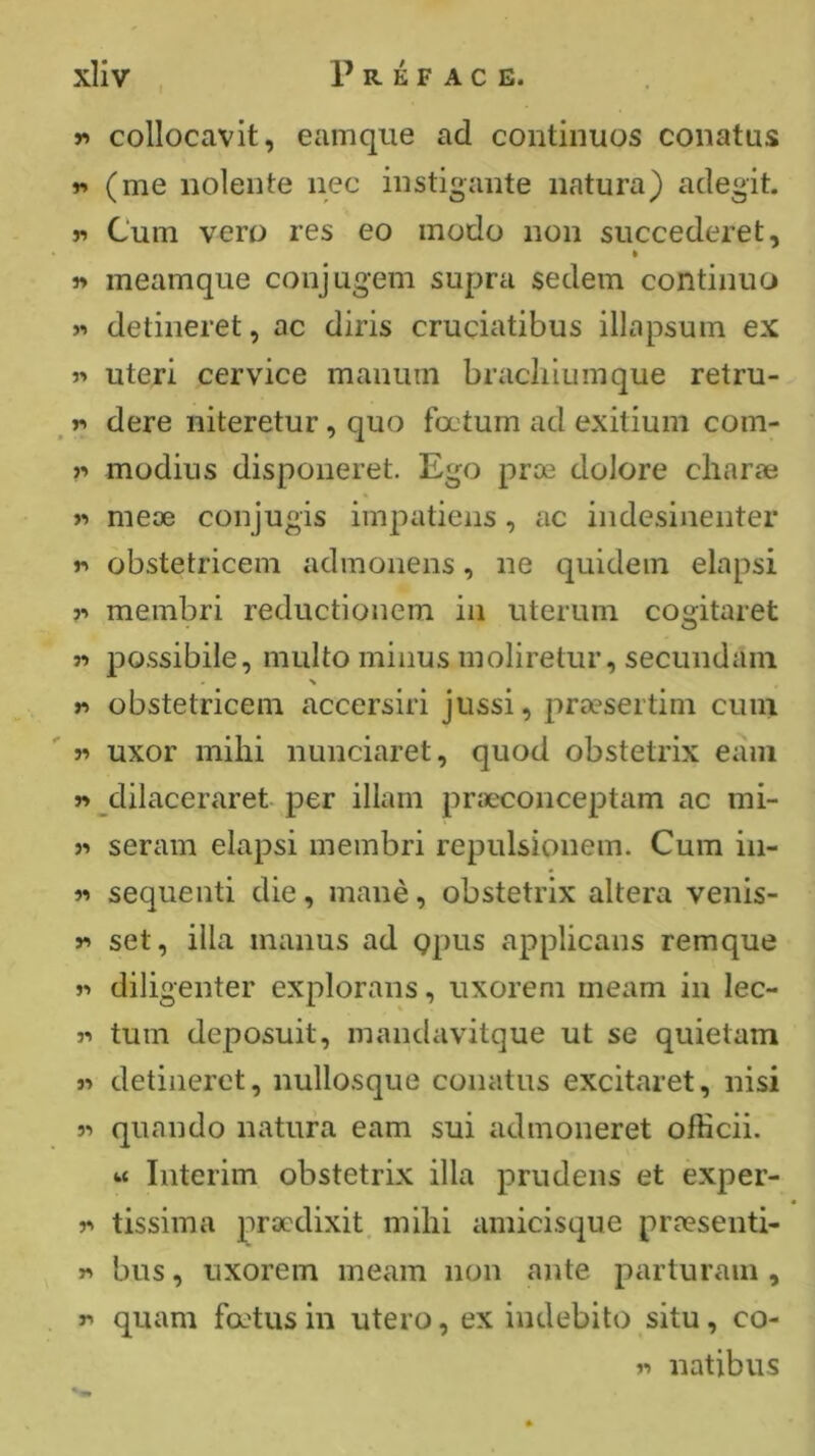 r» collocavit, eamque ad continuos conatus r* (me iiolente nec instigaiite iiatura) acîegit. Cum vero res eo modo non succederet, » r» meamque conjug*em supra sedem continuo >-> detineret, ac diris cruciatibus illapsum ex r» uteri cervice manum bracliiunique retru- r> dere niteretur, quo fœtum ad exitium com- modius disponeret. Ego prœ dolore cliaræ >-» meæ conjugis impatiens, ac indesinenter v> obstetricem admonens, ne quidem elapsi ?•> membri reductionem in uterum cogitaret n possibile, multo minus moliretur, secundam \ r> obstetricem accersiri jussi, 2-)ræsertim cuiu 5^ uxor mihi nunciaret, quod obstetrix eani w dilaceraret per illam præconceptam ac mi- î> seram elapsi membri repulsionem. Cum in- « sequenti die, manè, obstetrix altera venis- y» set, ilia manus ad Qpus applicans remque »-> diligenter explorans, uxorem meam in lec- r> turn deposuit, niandavitque ut se quietam « detineret, nullosque conatus excitaret, nisi « quando natura earn sui admoneret officii. « Interim obstetrix ilia prudens et exper- r> tissima prædixit. milii amicisqiie præsenti- y> bus, uxorem meam non ante parturain , r quam fœtus in utero, ex indebito situ, ca- l'» natibus