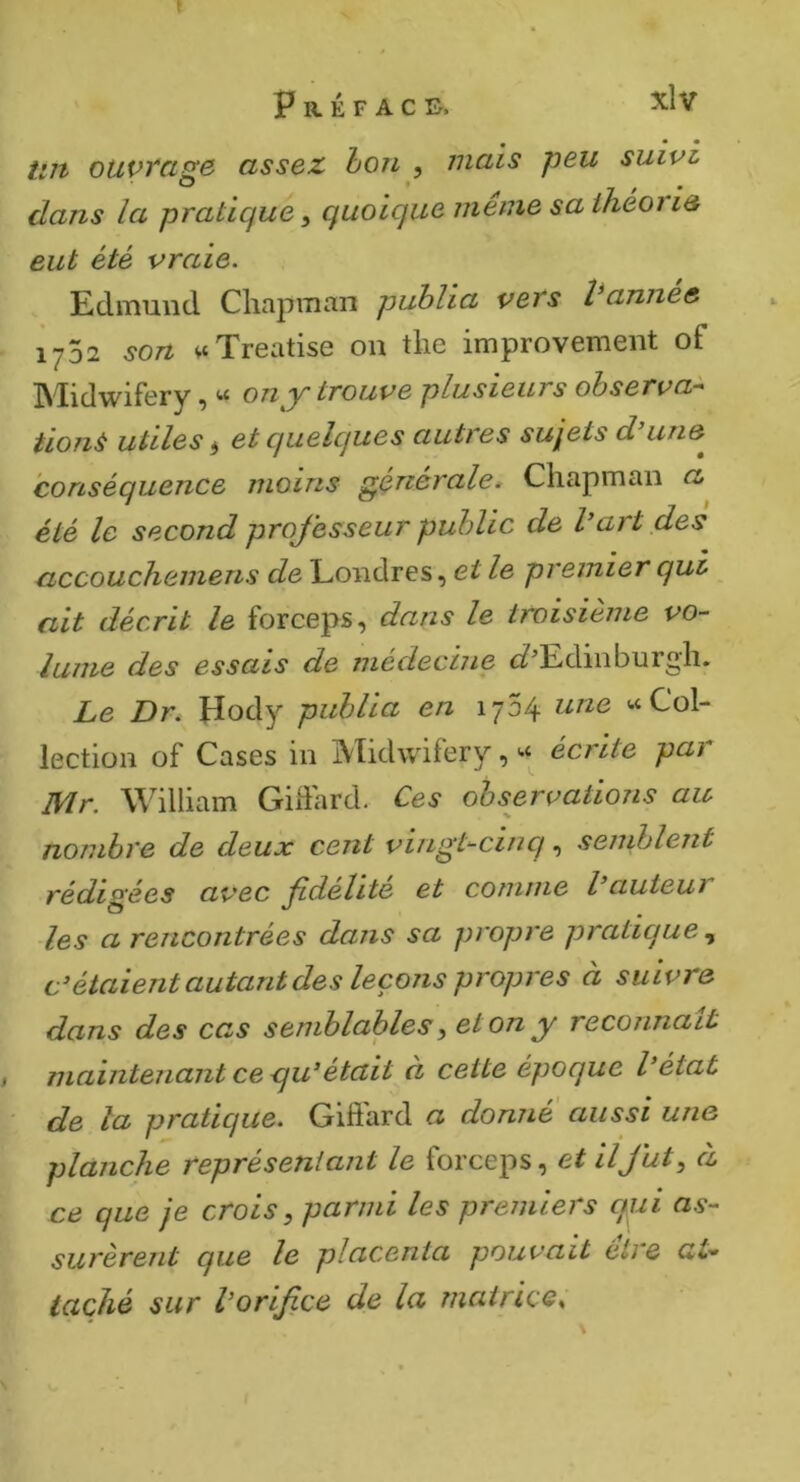 » P R É F A C I>. tnt ouvrage assez hon , mais peu suivi clans la pratique ^ quoique meme sa ihéoi ie eut été vraie. Edmund Chapman publia vers Vannee 1702 son vt Treatise on the improvement of Midwifery, « on y trouve plusieurs observa^ tionà utiles ^ et cfuelques autres sujets d’une^ conséquence moins générale* Chapman a été le second professeur public de l’art des accouchemens de Londres, et le premier qui ciit décrit le forceps, dans le troisième vo-- lume des essais de médecine ci?^Ediiiburgh. Le Dr. Hody publia en 1734 une «Col- lection of Cases in Midwifery, « écrite pai jyir. William Gidard. Ces observatioiis au nombre de deux cent vingt^cinq, semblent rédigées avec fdelite et comme l’auteui les a rencontrées dans sa propre pratique c’étaient autant des leçons propres à suivre dans des cas semblables^ et on y reconnaît I maintenant ce qu’était à cette époque l’éiat ' de la pratique. Giffard a donné aussi une planche représentant le forceps, et il fut à ce que je crois, parmi les premiers c/ui as- surèrent que le placenta pouvait étie at- taché sur l’orifice de la matrice.