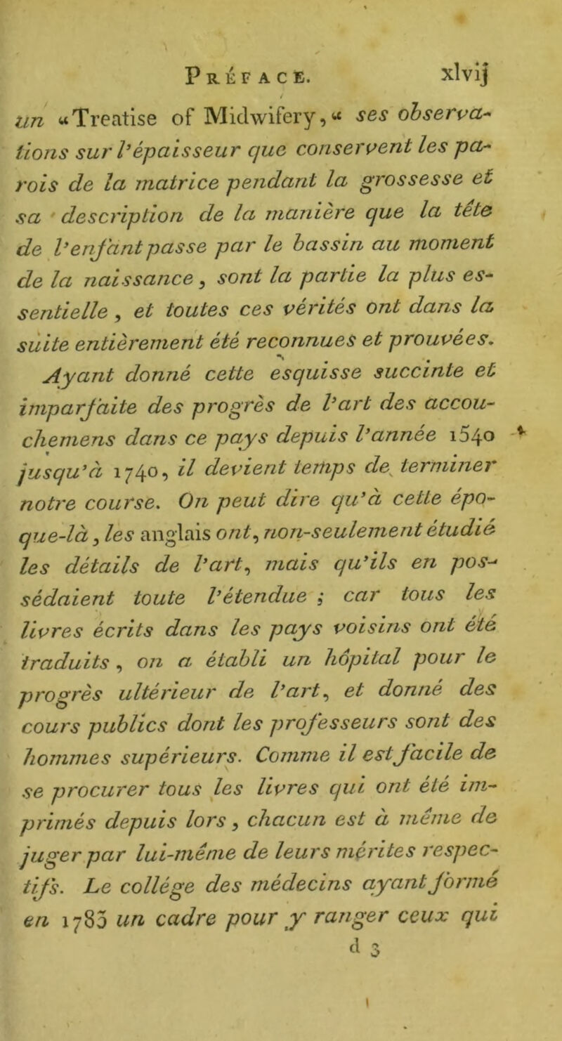 i un «Treatise of Midwifery,« ses observa^ lions sur l’épaisseur que conservent les pa- rois de la matrice pendant la grossesse et sa ' description de la maniéré que la tet& de l’enfant passe par le bassin au moment de la naissance, sont la partie la plus es- sentielle f et toutes ces ventes ont dans la suite entièrement été reconnues et prouvées. Ayant donné cette esquisse succinte et imparfaite des progrès de l’art des accou- chemens dans ce pays depuis l’année i54o jusqu’à 1740, il devient temps de^ terminer notre course. On peut dire qu’à cette épo- que-là f es anglais non-seulement étudié les détails de l’art,, mais qu’ils en pos-- sédaient toute l’étendue 5 car tous les livres écrits dans les pays voisins ont été traduits, on a établi un hôpital pour le progrès ultérieur de l’art,, et donné des cours publics dont les professeurs sont des hommes supérieurs. Comme il est facile de se procurer tous les livres qui ont été im- primés depuis lors, chacun est à même de juger par lui-même de leurs mérités respec- tifs. Le collège des médecins ayant formé en 1783 un cadre pour y ranger ceux qui è 3 (