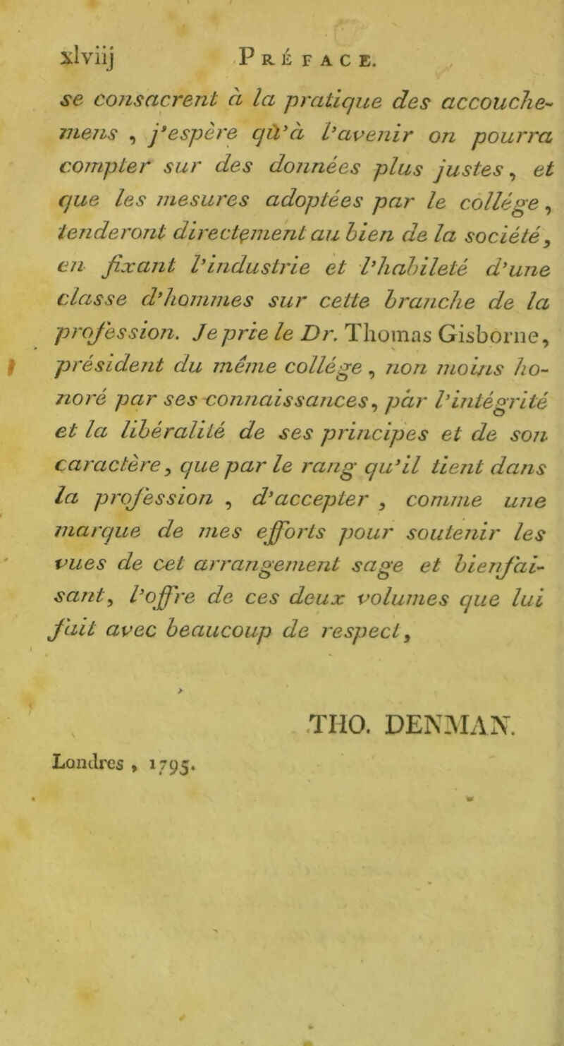 J se consacrent à la pratique des accouche- mens , j*espere qù'ci L’avenir on pourra compter sur des données plus justes^ et Cjue les mesures adoptées par le collège, ienderont directement au bien de la société, en fixant l’industrie et l’habileté d’une classe d’hommes sur cette branche de la projéssion. Je prie le Dr. Thomas Gisborne, président du même collège, jion moins ho- noré par ses connaissances, par l’intégrité et la libéralité de ses principes et de son caractère, que par le rang qu’il tient dans la projéssion , d’accepter , comme une marque de mes efforts pour soutenir les vues de cet arrangement sage et bienjai- sant, l’off're de ces deux volumes que lui Jait avec beaucoup de respect. > Londres , 1795. .THO. DEN3IAN.