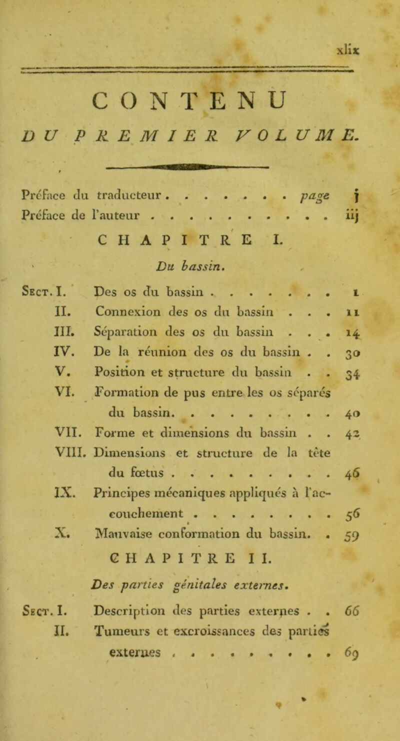 M CONTENU DU PREMIER VOLUME. Préface du traducteur ....... pugc Préface de rauteur CHAPITRE I. ‘ Du bassin. Sect. I. Des os du bassin II. Connexion des os du bassin III. Séparation des os du bassin . IV. De la réunion des os du bassin V. Position et structure du bassin VI. Formation de pus entre les os séparés du bassin VII. Foj’me et dimensions du bassin VIII. Dimensions et structure de la du fœtus IX. Principes mécaniques appliqués à 1’ eouchement ..... X. Mauvaise conformation du bassin. . CHAPITRE II. Des parties génitales externes. Sect. I. Description des parties exterpes . . II. Tumeurs et excroissances des partiel exterues ï • • • tete ac- 1 IL H 30 34 40 43 46 59 65 69 %