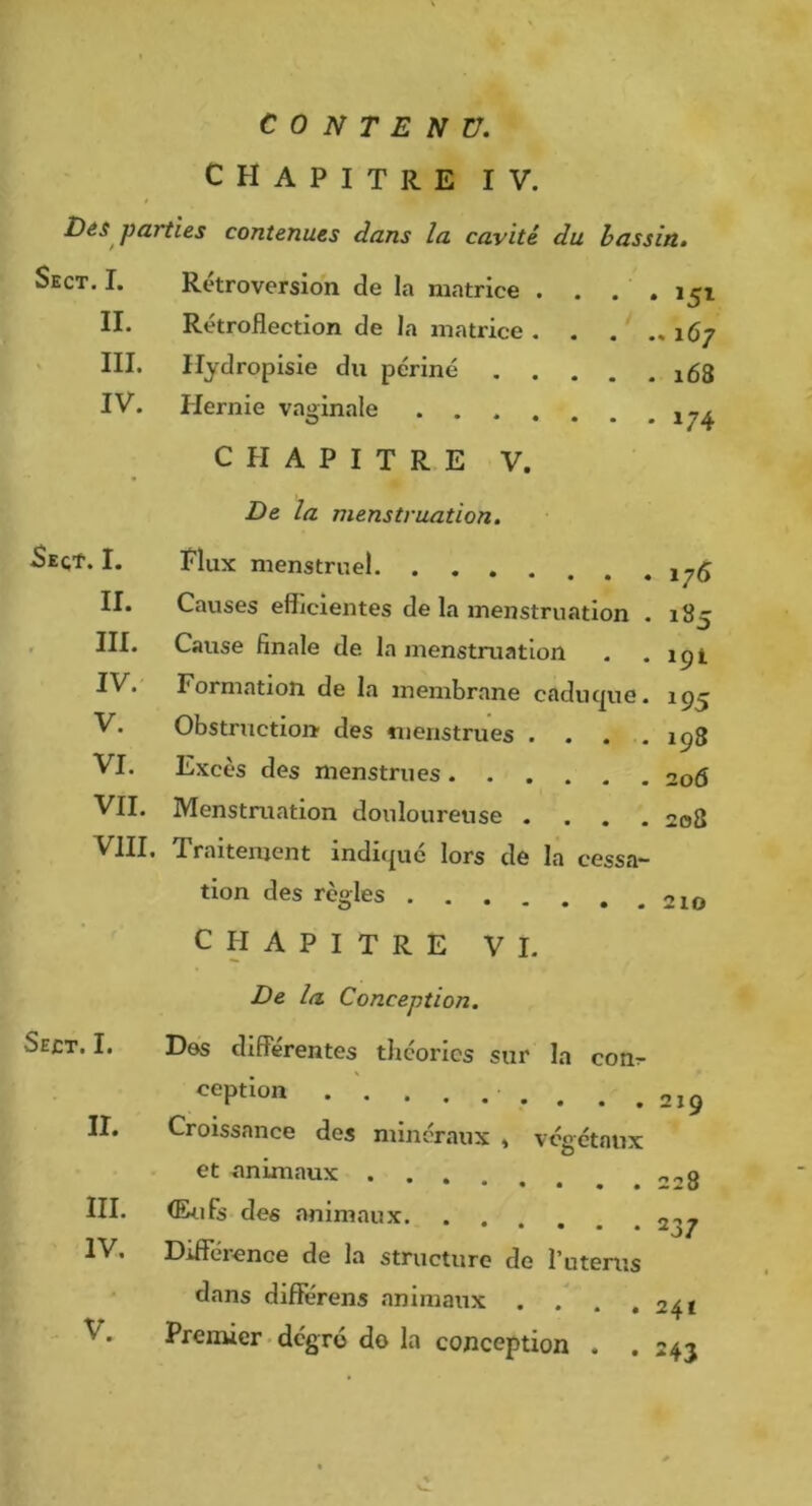 II. III. IV. CONTENU, CHAPITRE IV. DéS parties contenues dans la cavité du bassin. Sect. I. Rétroversion de la matrice . . . . 151 Rétroflection de la matrice 167 Hydropisie du périné 168 Hernie vaginale CHAPITRE V. De la menstruation. Plux menstruel 1^5 Causes efficientes de la menstruation . 18c •J Cause finale de la menstruation . . ipt Formation de la membrane caduc|ue. 195 Obstruction des menstrues . . . .198 Excès des menstrues 206 VII. Menstruation douloureuse .... 208 VIII. Traitement indique lors de la cessa- tion des règles CHAPITRE VI. De la Conception. Des differentes theories sur la conr ception 219 Croissance des minéraux » végétaux et animaux 228 5eqt. I. II. III IV V. VI. Sect. I. II. III. IV. (Enfs des animaux Diüerence de la structure de l’uterus dans differens animaux . . . ,24* Premier. degré do la conception . . 243