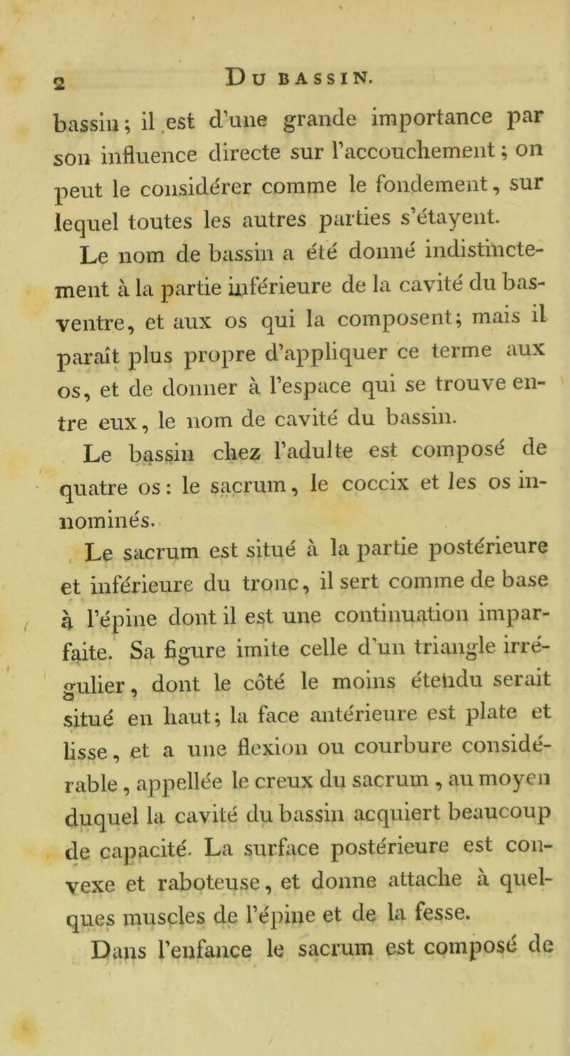 bassin ; il est d’une grande importance par son influence directe sur l’accouchement ; on peut le considérer comme le fondement, sur lequel toutes les autres parties s etayent. Le nom de bassin a été donné indistincte- ment à la partie inférieure de la cavité du bas- ventre, et aux os qui la composent; mais il paraît plus propre d’appliquer ce terme aux os, et de donner à l’espace qui se trouve en- tre eux, le nom de cavité du bassin. Le bassin chez l’adulte est composé de quatre os : le sacrum, le coccix et les os in- iiominés. Le sacrum est situé à la t^artie postérieure et inférieure du tronc, il sert comme de base h l’épine dont il est une continuation impar- faite. Sa figure imite celle d'un triangle irré- gulier . dont le côté le moins éteiidu serait situé en haut; la face antérieure est plate et lisse, et a une flexion ou courbure considé- rable , appellée le creux du sacrum , au moyen duquel la cavité du bassin acquiert beaucoup de capacité. La surfiice postérieure est con- vexe et raboteuse, et donne attache à quel- ques muscles de l’épine et de la fesse. Dans l’enfance le sacrum est compose de