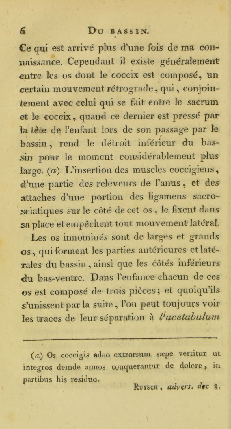 Ce qtil est arrivé plus d’une fois de ma con- naissance. Cependant il existe généralement entre les os dont le coccix est composé, un certain mouvement rétrograde, qui, conjoin- tement avec celui qui se fait entre le sacrum et te coccix, quand ce dernier est pressé par la tête de l’enfant lors de son passage par le I f bassin, rend le détroit inférieur du bas- ;sin pour le moment considérablement plus large, (a) L’insertion des muscles coccigiens, cTune partie des releveurs de l’anus, et des attaches d’une portion des ligamens sacro- sciatiques sur le coté de cet os , le fixent dans sa place et empêchent tout mouvement latéral. Les os innominés sont de larges et grands os, qui forment les parties antérieures et laté- rales du bassin , ainsi que les côtés inférieurs du bas-ventre. Dans l’enfance chacun de ces os est composé de trois pièces ; et quoiqu’ils s’unissent par la suite, l’on peut toujours voir les traces de leur séparation à acetabulum \ (æ) Os coccii^is acleo extrorsiuii sæpe vertxtur ut intègres cleinde nnnos conquerantur de dolore, iu partibus his residuo. Ruysçh , advçrs, d§c