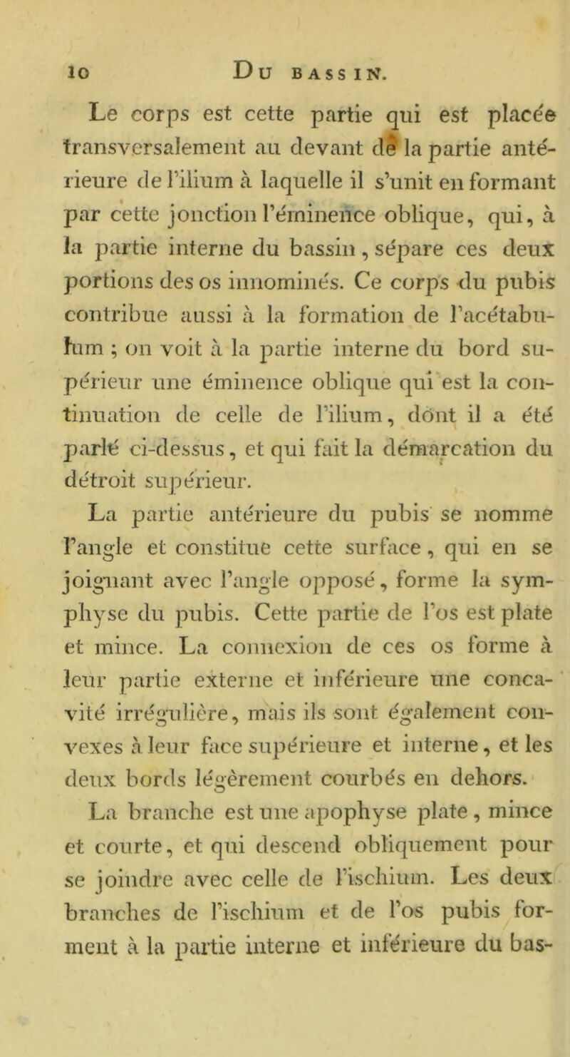 Le corps est cette partie qui est placée transversalement au devant d? la partie anté- rieure dePilium à laquelle il s’unit en formant par cette jonction l’éminence oblique, qui, à la partie interne du bassin, sépare ces deux portions des os innominés. Ce corp’s du pubis contribue aussi à la formation de l’acétabu- him ; on voit à la partie interne du bord su- périeur une éminence oblique qui est la con- tinuation de celle de l’ilium, dont il a été parlé ci-dessus, et qui fait la démarcation du détroit supérieur. La partie antérieure du pubis se nomme l’angle et constitue cette surface, qui en se joignant avec l’angle opposé, forme la sym- physe du pubis. Cette partie de l’os est plate et mince. La connexion de ces os forme à leur partie externe et inférieure une conca- ’ vité irrégulière, mais ils sont également con- vexes à leur face supérieure et interne, et les deux bords légèrement courbés en dehors. La branche est une apophyse plate , mince et courte, et qui descend obliquement pour se joindre avec celle de l’ischiuin. Les deux branches de l’ischium et de l’os pubis for- ment à la partie interne et inférieure du bas-