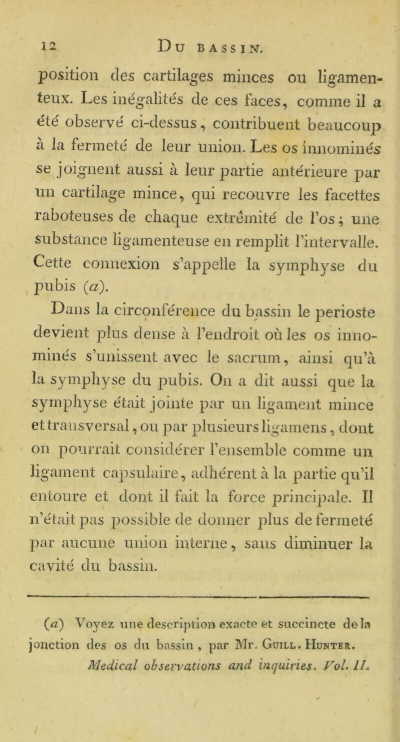 position des cartilages minces ou ligamen- teux. Les inégalités de ces faces, comme il a été observé ci-dessus, contribuent beaucoup a la fermeté de leur union. Les os innominés se joignent aussi à leur partie antérieure par un cartilage mince, qui recouvre les facettes raboteuses de chaque extrémité de l’os ; une substance ligamenteuse en remplit l’intervalle. Cette connexion s’appelle la symphyse du pubis {à). Dans la circonférence du bassin le périoste devient plus dense à l’endroit où les os inno- minés s’unissent avec le sacrum, ainsi qu’à la symphyse du pubis. On a dit aussi que la symphyse était jointe par un ligament mince et transversal, ou par plusieurs ligamens, dont on pourrait considérer l’ensemble comme un ligament capsidaire, adhérent à la partie qu’il entoure et dont il fait la force principale. Il n’était pas possible de donner plus de fermeté par aucune union interne, sans diminuer la cavité du bassin. (a) Voyez une description exacte et succincte delà jonction des os du bassin , par Mr, Guill. Hunter. Medical observations and incjuiries. Vol. Ih /