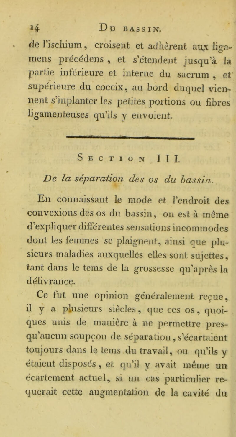 ^4 Dubassin. de l’ischium, croisent et adhèrent ai\x liga- mens préce'dens , et s’étendent jusqu’à la partie intérieure et interne du sacrum , et' supérieure du coccix, au bord duquel vien- nent s’inplanter les petites portions ou fibres ligamenteuses qu’ils y envoient. Section III. De la séparation des os du bassin. En connaissant le mode et l’endroit des convexions des os du bassin, on est à même d’expliquer diflerentes sensations incommodes dont les témmes se plaignent, ainsi que plu- sieurs maladies auxquelles elles sont sujettes, tant dans le teins de la grossesse qu’aj^rès la délivrance. Ce tut une opinion généralement reçue, il y a plusieurs siècles, que ces os, quoi- qiies unis de manière à ne permettre pres- qu’aucun soupçon de séparation, s’écartaient toujours dans le teins du travail, ou qu’ils y étaient disposés , et qu’il y avait même un écartement actuel, si un cas particulier re- quérait cette augmentation de la cavité du