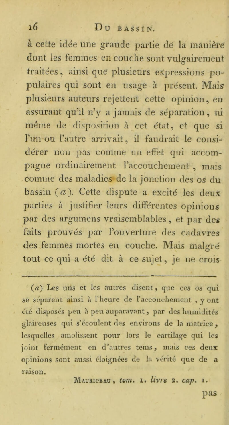 à cette idée une grande pai’tie dé la manière dont les femmes en couche sont vulgairement traitées, ainsi que plusieurs expressions po- pulaires qui sont en usage à présent. Mai;? plusieurs auteurs rejettent cette opinion, en assurant qu’il n’y a jamais de séparation, ni meme de disposition à cet état, et que si l’im ou l’autre arrivait, il faudrait le consi- dérer non pas comme un effet qui accom- pagne ordinairement l’accouchement , mais comme des maladies de la jonction des os du bas.sin (a). Cette dispute a excité les deux parties à justifier leurs différentes opinions par des argumens vraisemblables, et par des faits prouvés par l’ouverture des cadavres des femmes mortes en couche. Mais malgré tout ce qui a été dit à ce sujet, je ne crois (/z) Les uns et les autres disent, que ces os qui se séparent ainsi à l’heure de raccouchement , y ont été disposés peu à peu auparavant, par des humidités glaireuses qui s’écoulent des environs de la matrice , lesquelles ainolisscnt pour lors le cartilage qui les joint fennéinent en d'autres teins, mais ces deux opinions sont aussi éloignées de la vérité que de a Mauriceau, tem. i. livre 2, cap. 1. P ils raison.