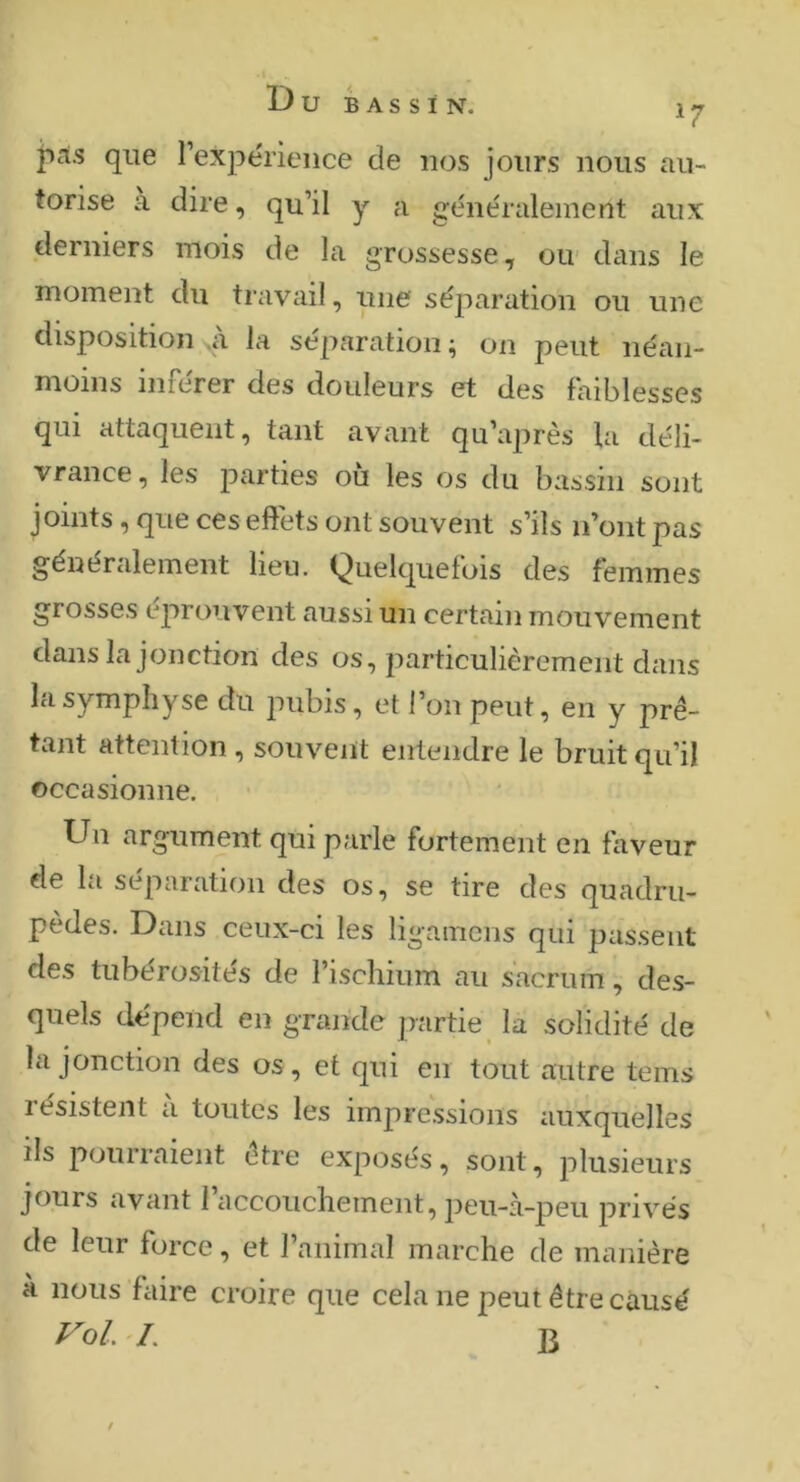 ^7 jicis que rexjiérience de nos jours nous au- torise à dire, qu’il y a généralement aux derniers mois de la grossesse^ oiv dans le moment du travail, une séparation ou une disposition ai la séparation ^ on peut néan- moins inférer des douleurs et des faiblesses qui attaquent, tant avant qu’après la déli- vrance, les parties où les os du bassin sont joints, que ces effets ont souvent s’ils n’ont pas généralement lieu. Quelquefois des femmes grosses éprouvent aussi un certain mouvement dans la jonction des os, particulièrement dans la symphyse du imbis, et l’on peut, en y prê- tant attention , souvent entendre le bruit qu’il occasionne. ■ Un argument qui parle fortement en faveur de la séparation des os, se tire des quadru- pèdes. Dans ceux-ci les ligamens qui passent des tubérosités de l’ischium au sacrum, des- quels dépend en grande partie la solidité de la jonction des os, et qui en tout autre teins résistent à toutes les impressions auxquelles ils pourraient être exposés, sont, plusieurs jours avant I accouchement, peu-à-peu privés de leur force, et l’animal marche de manière a nous faire croire que cela ne peut être causé VoL '/. J3