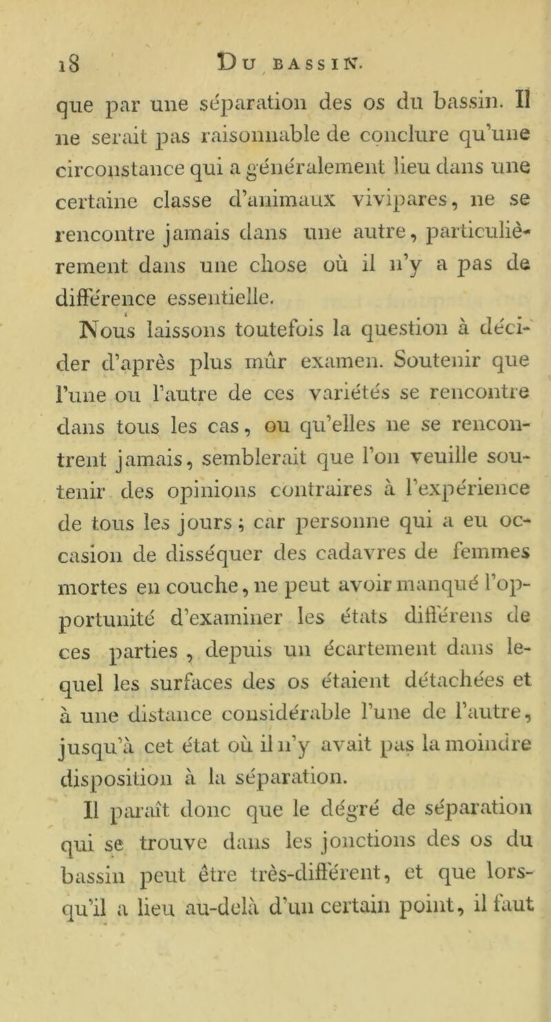 que par une séparation des os du bassin. Il ne serait pas raisonnable de conclure qu’une circonstance qui a généralement lieu dans une certaine classe d’animaux vivipares, ne se rencontre jamais dans une autre, particuliè- rement dans une chose où il n’y a pas de difference essentielle. Nous laissons toutefois la question à déci- der d’après plus mûr examen. Soutenir que l’une ou l’autre de ces variétés se rencontre dans tous les cas, ou qu’elles ne se rencon- trent jamais, semblerait que l’on veuille sou- tenir des opinions contraires à l’expérience de tous les jours; car j^ersonne qui a eu oc- casion de disséquer des cadavres de femmes mortes en couche, ne peut avoir manqué l’op- portunité d’examiner les états diflérens de ces parties , depuis un écartement dans le- quel les surfaces des os étaient détachées et à une distance considérable l’une de l’autre, jusqu’à cet état où il n’y avait pas la moindre disposition à la séparation. 11 piuaît donc que le dégré de séparation qui se trouve dans les jonctions des os du bassin peut être très-différent, et que lors- qu’il a lieu au-delà d’un certain point, il faut