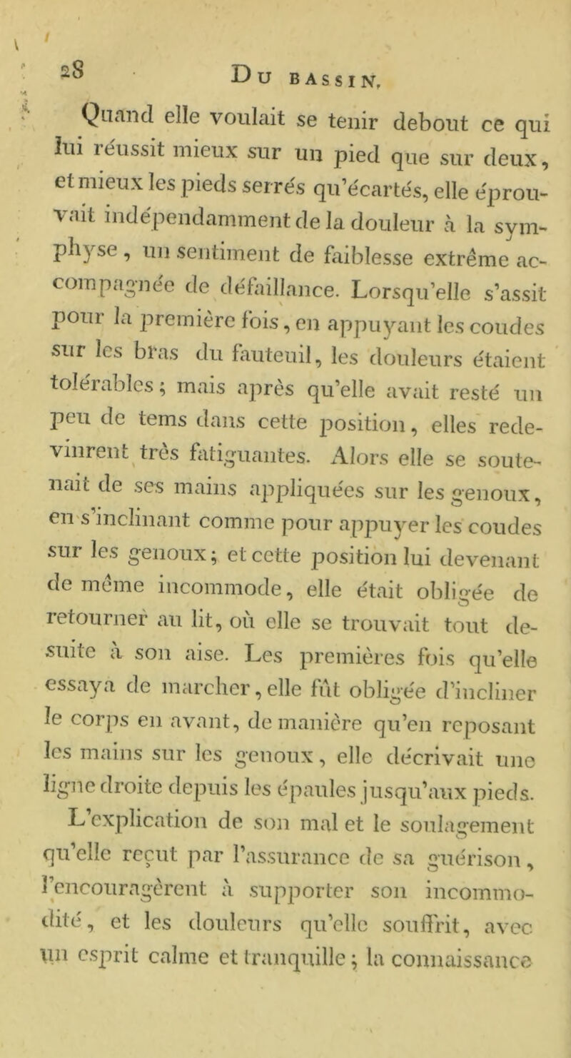 / Dubassin, Quand elle voulait se tenir debout ce qui lui réussit mieux sur un pied que sur deux, et mieux les pieds serrés qu’écartés, elle éprou- vait indépendamment de la douleur à la sym- physe , un sentiment de faiblesse extrême ac- compagnée de défaillance. Lorsqu’elle s’assit pour la première fois, en appuyant les coudes sur les bras du fauteuil, les douleurs étaient tolérables ; mais apres qu’elle avait resté un peu de tems dans cette position, elles rede- vinrent très fatiguantes. Alors elle se soute- nait de ses mains appliquées sur les genoux, eu s inclinant comme pour appuyer les coudes sur les genoux; et cette position lui devenant de même incommode, elle était obligée de retourner au lit, où elle se trouvait tout de- suite à son aise. Les premières fois qu’elle essaya de marcher, elle fut obligée d’incliner le corps en avant, de manière qu’en reposant les mains sur les genoux, elle décrivait une ligne droite depuis les épaules jusqu’aux pieds. L explication de son mal et le soulagement O qu’elle reçut par l’assurance de sa guérison, l’encouragèrent à supporter son incommo- dité, et les douleurs qu’elle souffrit, avec \in esprit calme et tranquille ; la connaissance