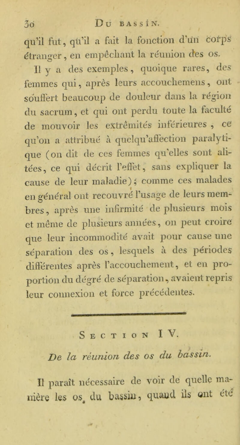 I 3d D U B A s s i N. qu’il fut, qu’il a fait la fonction d’un cofps étranger, en empêcliant la réunion des os. 11 y a des exemples, quoique rares, des femmes qui, après leurs accouchemens, ont sdufl'ert beaucoup de douleur dans la région du sacrum, et qui ont perdu toute la faculté de mouvoir les extrémités inférieures , ce qu’on a attribué à quelqu’afi'ection parai^^ti- que (on dit de ces femmes qu’elles sont ali- tées, ce qui décrit l’effet, sans expliquer la cause de leur maladie)^ comme ces malades en général ont recouvré l’usage de leurs mem- bres , après une infirmité de plusieurs mois et meme de plusieurs années, on peut croire que leur incommodité avait pour cause une séparation des os, lesquels à des périodes différentes après l’accouchement, et en pro- portion du dégré de séparation, avaient repris leur connexion et force précédentes. Section IV. De la réunion des os du bassin. Il paraît nécessaire de voir de quelle ma- nière les os^ du bassin, quand ils mit été