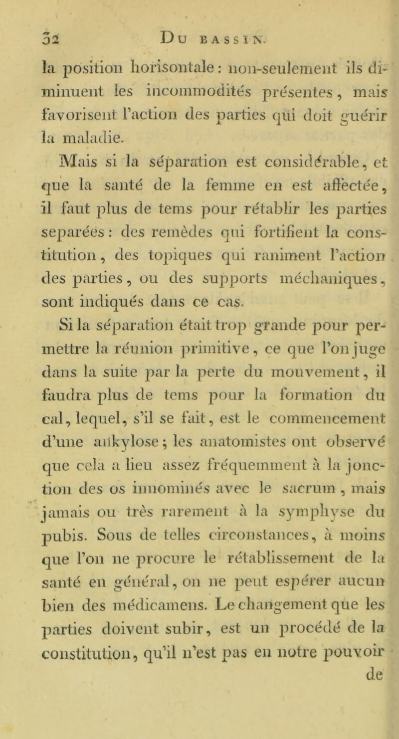 \ la position horisontale : non-seulement ils di- minuent les incommodités présentes, mais favorisent l’action des parties qui doit guérir la maladie. Mais si la séparation est considérable, et que la santé de la femme en est aftëctée, il faut plus de tcms pour rétablir les parties séparées : des remèdes qui fortifient la cons- titution , des topiques qui raniment l’action des parties, ou des supports méchaniques, sont indiqués dans ce cas. Si la séparation était troji grande pour per- mettre la réunion primitive, ce que l’on juge dans la suite par la perte du mouvement, il faudra plus de teins pour la formation du cal, lequel, s’il se fait, est le commencement d’une ankylosé ; les anatomistes ont observé que cela a lieu assez fréquemment à la jonc- tion des os innominés avec le sacrum , mais jamais ou très rarement à la symphyse du pubis. Sous de telles circonstances, à moins que l’on ne procure le rétablissement de la santé en général, on ne peut espérer aucun bien des médicamens. Le changement que les jiarties doivent subir, est un procédé de la constitution, qu’il n’est pas eu notre pouvoir de