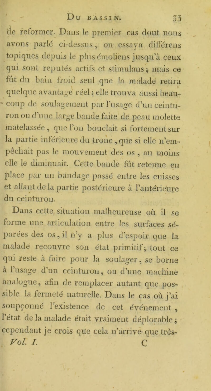 DJ tie reformer. Dans le premier cas dont nous avons parlé ci-dessus, on essaya ditférens topiques depuis le plusémoliens jusqu’à ceux qui sont re])utés actifs et stimulans ; mais ce fut du bain froid seul que la malade retira quelque avantage réel ; elle trouva aussi beau- * coup de soulagement par l’usage d’un ceintu- ron ou d’une large bande faite de peau molette matelassée , que l’on bouclait si fortementsur la partie inférieure du tronc , que si elle n’em- pêchait pas le mouvement des os , au moins elle le diminuait. Cette bande lut retenue en place par un bandage passé entre les cuisses et allant de la partie postérieure à l’antéiieure du ceinturon. Dans cette situation malheureuse où il se forme une articulation entre les surfaces sé- parées des os, il n’y a plus d’espoir que la malade recouvre son état primitif; tout ce qui reste à faire pour la soulager, se borne à l’usage d’un ceinturon, ou d’une machine analogue, afin de remplacer autant que pos- sible la fermeté naturelle. Dans le cas où j’ai soupçonne 1 existence de cet événement , 1 état de la malade était vraiment déplorable ; cependant je crois qile cela ii’àrrive-que très- Vol /. C