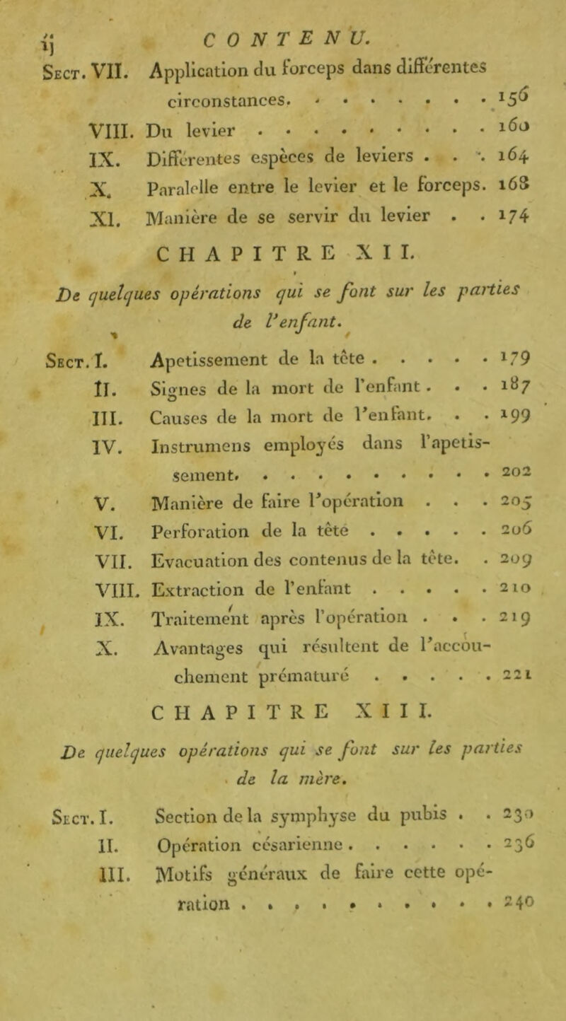 -ij CONTENU. Sect. VII. Application du Forceps dans differentes circonstances. VIII. Du levier IX. Différentes espèces de leviers . . \ 164 X. Paralclle entre le levier et le forceps. 16S XI. Manière de se servir du levier . . 174 CHAPITRE XII. I De (juehjues opérations qui se font sur les paities ' de Venfant. Sect. I. Apetlssement de la tcte i79 ÎI. Signes de la mort de l’enfant. . • 1H7 III. Causes de la mort de Tentant. . . ^99 IV. Instrumens employés dans l’apetis- sement • V. Manière de faire Topératlon . . . VI. Perforation de la tète VII. Evacuation des contenus de la tète. VIIL Extraction de l’entant IX. Traitemern après l’opération . . . X. Avantages qui résultent de Taccou- chement prématuré 221 CHAPITRE XIII. De quelques opérations qui se font sur les pa? ties . de la mère. Sect. I. Section de la symphyse du pubis . . 230 H. Opération césarienne 236 III. Motifs généraux de faire cette opé- 202 205 2ü6 209 210 219 ration . 240