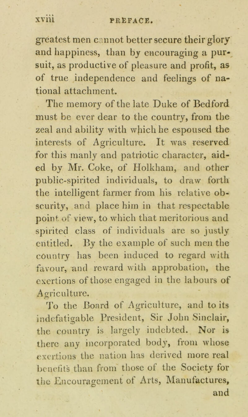 greatest men cannot better secure their glory and happiness, than by encouraging a pur- suit, as productive of pleasure and profit, as of true independence and feelings of na- tional attachment. The memory of the late Duke of Bedford must be ever dear to the country, from the zeal and ability with which he espoused the interests of Agriculture. It was reserved for this manly and patriotic character, aid- ed by Mr. Coke, of Holkham, and other public-spirited individuals, to draw forth the intelligent farmer from his relative ob- scurity, and place him in that respectable point of view, to which that meritorious and spirited class of individuals are so justly entitled. By the example of such men the country has been induced to regard with favour, and reward with approbation, the exertions of those engaged in the labours of Agriculture. To the Board of Agriculture, and to its indefatigable President, Sir John Sinclair, the country is largely indebted. Nor is there any incorporated body, from whose exertions the nation has derived more real benefit's than from those of the Society for the Encouragement of Arts, Manufactures, and