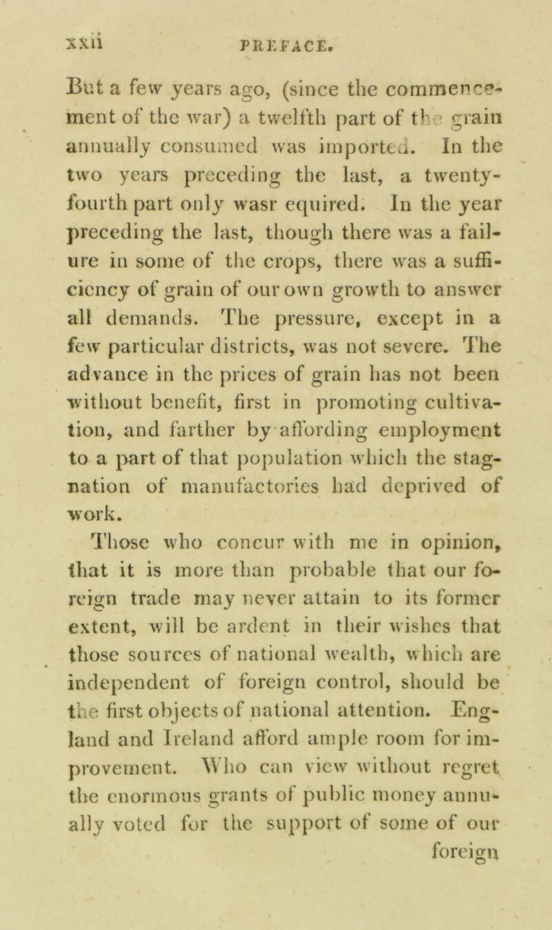 But a few years ago, (since the commence- ment of the war) a twelfth part of tl; grain annually consumed was importer. In the two years preceding the last, a twenty- fourth part only wasr equired. In the year preceding the last, though there was a fail- ure in some of the crops, there was a suffi- ciency of grain of our own growth to answer all demands. The pressure, except in a few particular districts, was not severe. The advance in the prices of grain has not been without benefit, first in promoting cultiva- tion, and farther by affording employment to a part of that population which the stag- nation of manufactories had deprived of work. Those who concur with me in opinion, that it is more than probable that our fo- reign trade may never attain to its former extent, will be ardent in their wishes that those sources of national wealth, which are independent of foreign control, should be the first objects of national attention. Eng- land and Ireland afford ample room for im- provement. Who can view without regret the enormous grants of public money annu- ally voted for the support of some of our foreign