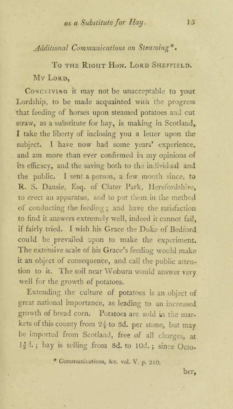 Additional Communications on Steaming*. To the Right Hon. Lord Sheffield. My Lord, Conceiving it may not be unacceptable to your Lordship, to be made acquainted with the progress that feeding of horses upon steamed potatoes and cut straw, as a substitute for hay, is making in Scotland, I take the liberty of inclosing you a letter upon the subject. I have now had some years* experience, and am more than ever confirmed in my opinions of its efficacy, and the saving both to the individual and the public. I sent a person, a few month since, to R. S. Dansie, Esq. of Clater Park, Herefordshire, to erect an apparatus, and to put them in the method of conducting the feeding; and have the satisfaction to find it answers extremely well, indeed it cannot fail, if fairly tried. I wish his Grace the Duke of Bedford could be prevailed upon to make the experiment. The extensive scale of his Grace’s feeding would make it an object of consequence, and call the public atten- tion to it. The soil near Woburn would answer very well for the growth of potatoes. Extending the culture of potatoes is an object of great national importance, as leading to an increased growth of bread corn. Potatoes are sold in the mar- kets of this county from to 3d. per stone, but may be imported from Scotland, free of all charges, at J| 1. ; hay is selling from 8d. to lOd. ; since Octo- * Communications, &c. vol. V. p. 210. ber,