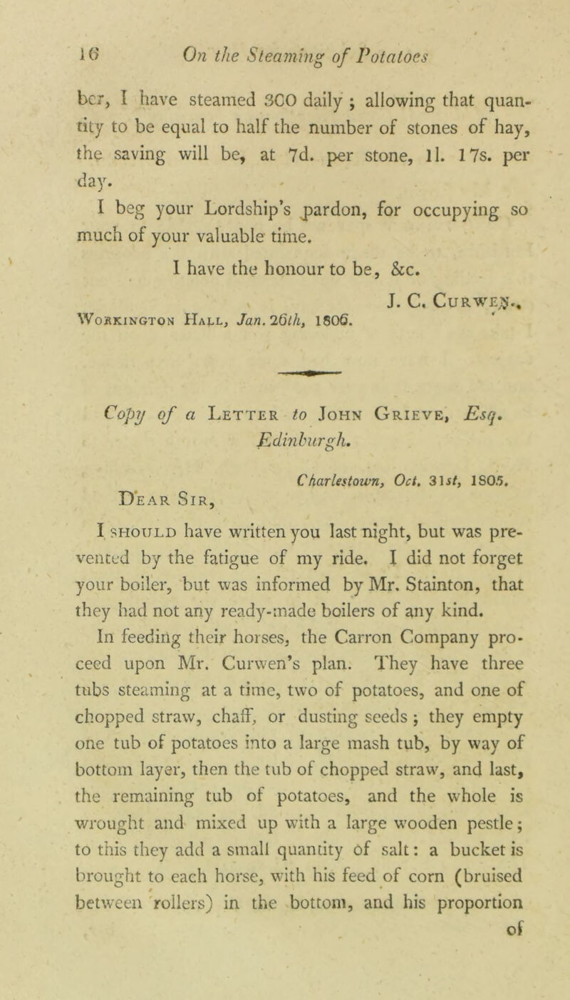 bcr, I have steamed 3C0 daily ; allowing that quan- tity to be equal to half the number of stones of hay, the saving will be, at 7d. per stone, ll. 17s. per day. I beg your Lordship’s ^pardon, for occupying so much of your valuable time. ■ I have the honour to be, &c. J. C. Cur we#.. WojRKington Ha^l, Jan. 26th, 1806. Copy of a Letter to John Grieve, Esq. Edinburgh. Charlestoivn, Oct. 3lit, IS0.5. Dear Sir, I should have written you last night, but was pre- vented by the fatigue of my ride. I did not forget your boiler, but was informed by Mr. Stainton, that they had not any ready-made boilers of any kind. In feeding their horses, the Carron Company pro- ceed upon Mr. Curwen’s plan. They have three tubs steaming at a time, two of potatoes, and one of chopped straw, chaff, or dusting seeds ; they empty one tub of potatoes into a large mash tub, by way of bottom layer, then the tub of chopped straw, and last, the remaining tub of potatoes, and the whole is wrought and mixed up with a large wooden pestle; to this they add a small quantity of salt: a bucket is brought to each horse, with his feed of corn (bruised 4 • between rollers) in the bottom, and his proportion of