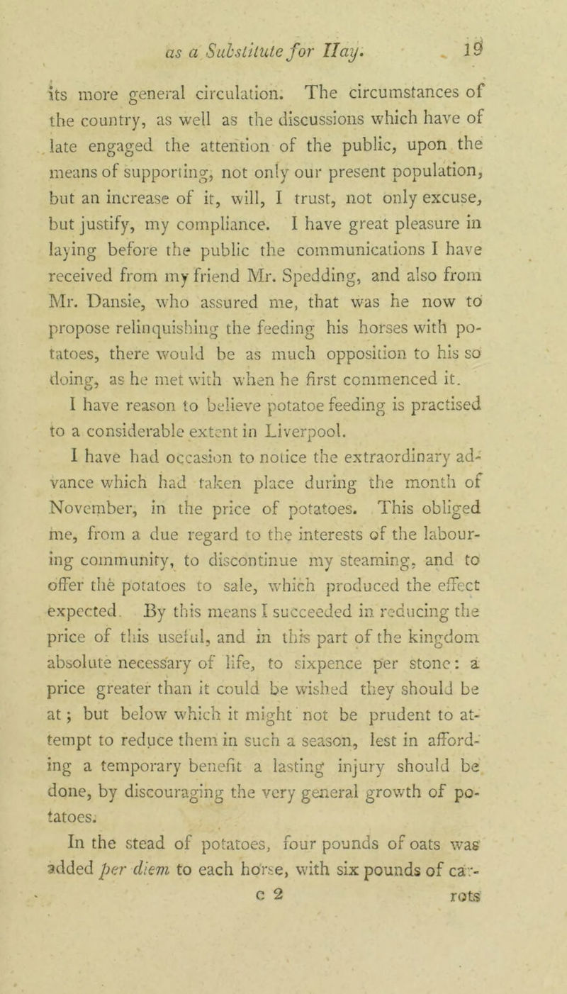 \ its more general circulation. The circumstances of the country, as well as the discussions which have of late engaged the attention of the public, upon the means of supporting, not only our present population, but an increase of it, will, I trust, not only excuse, but justify, my compliance. I have great pleasure in laying before the public the communications I have received from my friend Mr. Spedding, and also from Mr. Dansie, who assured me, that was he now to propose relinquishing the feeding his horses with po- tatoes, there would be as much opposition to his so doing, as he met with when he first commenced it. 1 have reason to believe potatoe feeding is practised to a considerable extent in Liverpool. I have had occasion to notice the extraordinary ad- vance which had taken place during the month of November, in the price of potatoes. This obliged me, from a due regard to the interests of the labour- ing community, to discontinue my steaming, and to offer the potatoes to sale, which produced the effect expected. By this means I succeeded in reducing the price of this useful, and in this part of the kingdom absolute necessary of life, to sixpence per stone: a price greater than it could be wished they should be at; but below which it might not be prudent to at- tempt to reduce them in such a season, lest in afford- ing a temporary benefit a lasting injury should be done, by discouraging the very general growth of po- tatoes. In the stead of potatoes, four pounds of oats was added per diem to each horse, with six pounds of ca> c 2 rots