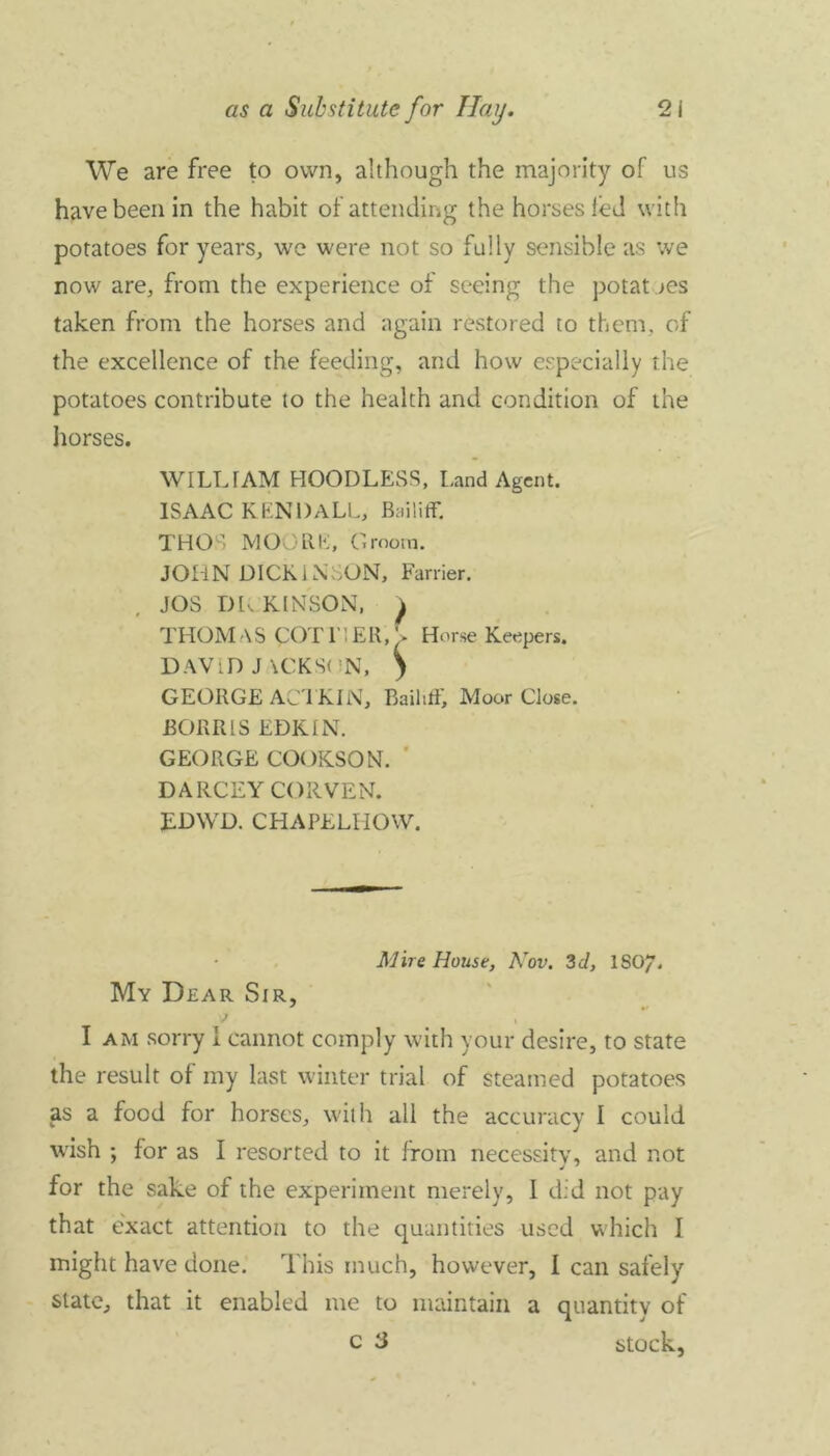 We are free to own, although the majority of us have been in the habit of attending the horses led with potatoes for years, we were not so fully sensible as we now are, from the experience of seeing the potatoes taken from the horses and again restored to them, of the excellence of the feeding, and how especially the potatoes contribute to the health and condition of the horses. WILL TAM HOOD LESS, Land Agent. ISAAC KENDALL, Bailiff. THOS MOORE, Groom. JOHN DICKiNEON, Farrier. JOS DICKINSON, ^ THOM AS COT HER. > Horse Keepers. GEORGE ACT KIN, Bailiff, Moor Close. BORRIS EDKIN. GEORGE CO< )KSON. DARCEY CORVEN. EDWD. CHAPELHOW. My Dear Sir, ' •> I am sorry 1 cannot comply with your desire, to state the result of my last winter trial of steamed potatoes as a food for horses, with all the accuracy I could wish ; for as I resorted to it from necessity, and not for the sake of the experiment merely, I did not pay that exact attention to the quantities used which I might have done. This much, however, I can safely state, that it enabled me to maintain a quantity of Mire House, Nov. 3d, ISO/. c 3 stock