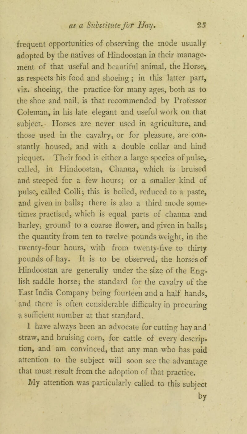 frequent opportunities of observing the mode usually adopted by the natives of Hindoostan in their manage- ment of that useful and beautiful animal, the Horse, as respects his food and shoeing; in this latter part, viz. shoeing, the practice for many ages, both as to the shoe and nail, is that recommended by Professor Coleman, in his late elegant and useful work on that subject. Horses are never used in agriculture, and those used in the cavalry, or for pleasure, are con- stantly housed, and with a double collar and hind picquet. Their food is either a large species of pulse, called, in Hindoostan, Channa, which is bruised and steeped for a few hours; or a smaller kind of pulse, called Colli; this is boiled, reduced to a paste, and given in balls; there is also a third mode some- times practised, which is equal parts of channa and barley, ground to a coarse flower, and given in balls; the quantity from ten to twelve pounds weight, in the twenty-four hours, with from twenty-five to thirty pounds of hay. It is to be observed, the horses of Hindoostan are generally under the size of the Eng- lish saddle horse; the standard for the cavalry of the East India Company being fourteen and a half hands, and there is often considerable difficulty in procuring a sufficient number at that standard. I have always been an advocate for cutting hay and straw, and bruising corn, for cattle of every descrip- tion, and am convinced, that any man who has paid attention to the subject will soon see the advantage that must result from the adoption of that practice. My attention was particularly called to this subject by