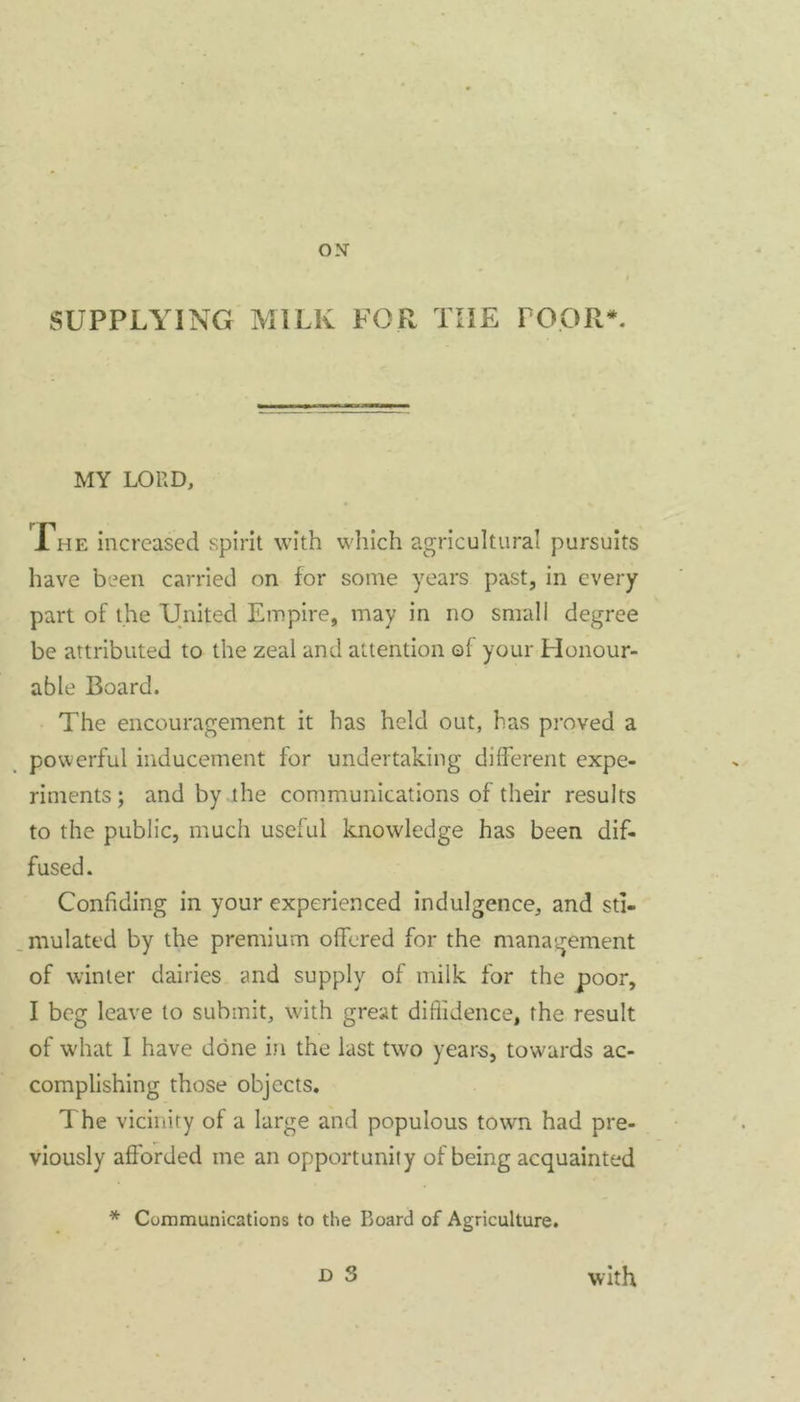 MY LORD, 1 he increased spirit with which agricultural pursuits have been carried on for some years past, in every part of the United Empire, may in no small degree be attributed to the zeal and attention of your Honour- able Board. The encouragement it has held out, has proved a powerful inducement for undertaking different expe- riments ; and by the communications of their results to the public, much useful knowledge has been dif- fused. Confiding in your experienced indulgence, and sti- mulated by the premium offered for the management of winter dairies and supply of milk for the poor, I beg leave to submit, with great diffidence, the result of what I have done in the last two years, towards ac- complishing those objects. The vicinity of a large and populous town had pre- viously afforded me an opportunity of being acquainted * Communications to the Board of Agriculture.