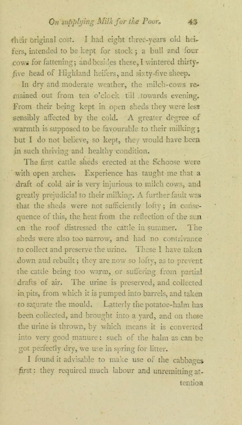 fheir original cost. I had eight three-years old hei- fers, intended to be kept for stock; a bull and -our cows for fattening; and besides these, I wintered thirty-, five head of Highland heifers, and sixty-live sheep. In dry and moderate weather, the milch-cows re- mained out from ten o’clock till .towards evening. From their being kept in open sheds they were less sensibly affected by the cold. A greater degree of warmth is supposed to be favourable to their milking ; but I do not believe, so kept, they would have been in such thriving and healthy condition. The first cattle sheds erected at the Schoose were with open arches. Experience has taught me that a draft of cold air is very injurious to milch cows, and greatly prejudicial to their milking. A further fault was that the sheds were not sufficiently lofty; in conse- quence of this, the heat from the reflection of the sun on the roof distressed the cattle in summer. The sheds were also too narrow, and had no contrivance to collect and preserve the urine. These I have taken down and rebuilt; they are now so lofty, as to prevent the cattle being too warm, or suffering from partial drafts of air. The urine is preserved, and collected in pits, from which it is pumped into barrels, and taken to saturate the mould. Latterly the potatoe-halm has been collected, and brought into a yard, and on those the urine is thrown, by which means it is converted into very good manure: such of the halm as can be got perfectly dry, we use in spring for litter. I found it advisable to make use of the cabbages first: they required much labour and unremitting at- tention