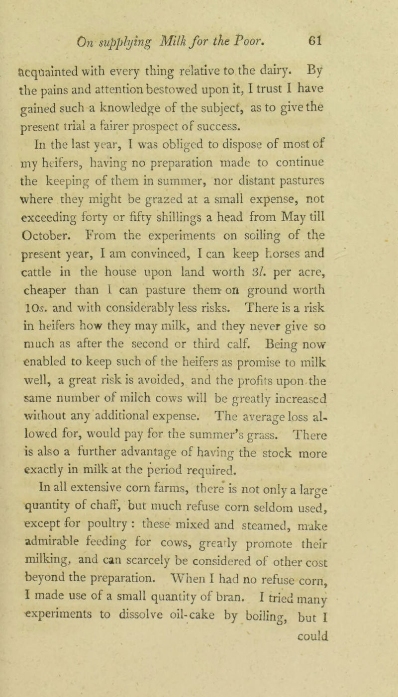 Acquainted with every thing relative to the dairy. By the pains and attention bestowed upon it, I trust I have gained such a knowledge of the subject, as to give the present trial a fairer prospect of success. In the last year, I was obliged to dispose of most of my heifers, having no preparation made to continue the keeping of them in summer, nor distant pastures where they might be grazed at a small expense, not exceeding forty or fifty shillings a head from May till October. From the experiments on soiling of the present year, I am convinced, I can keep horses and cattle in the house upon land worth 3/. per acre, cheaper than 1 can pasture them- on ground worth 10.9. and with considerably less risks. There is a risk in heifers how they may milk, and they never give so much as after the second or third calf. Being now enabled to keep such of the heifers as promise to milk well, a great risk is avoided, and the profits upon the same number of milch cows will be greatly increased without any additional expense. The average loss al- lowed for, would pay for the summer’s grass. There is also a further advantage of having the stock more exactly in milk at the period required. In all extensive corn farms, there’ is not only a large quantity of chaff, but much refuse corn seldom used, except for poultry : these mixed and steamed, make admirable feeding for cows, gready promote their milking, and can scarcely be considered of other cost beyond the preparation. When I had no refuse corn, I made use of a small quantity of bran. I tried manv experiments to dissolve oil-cake by boiling, but I could