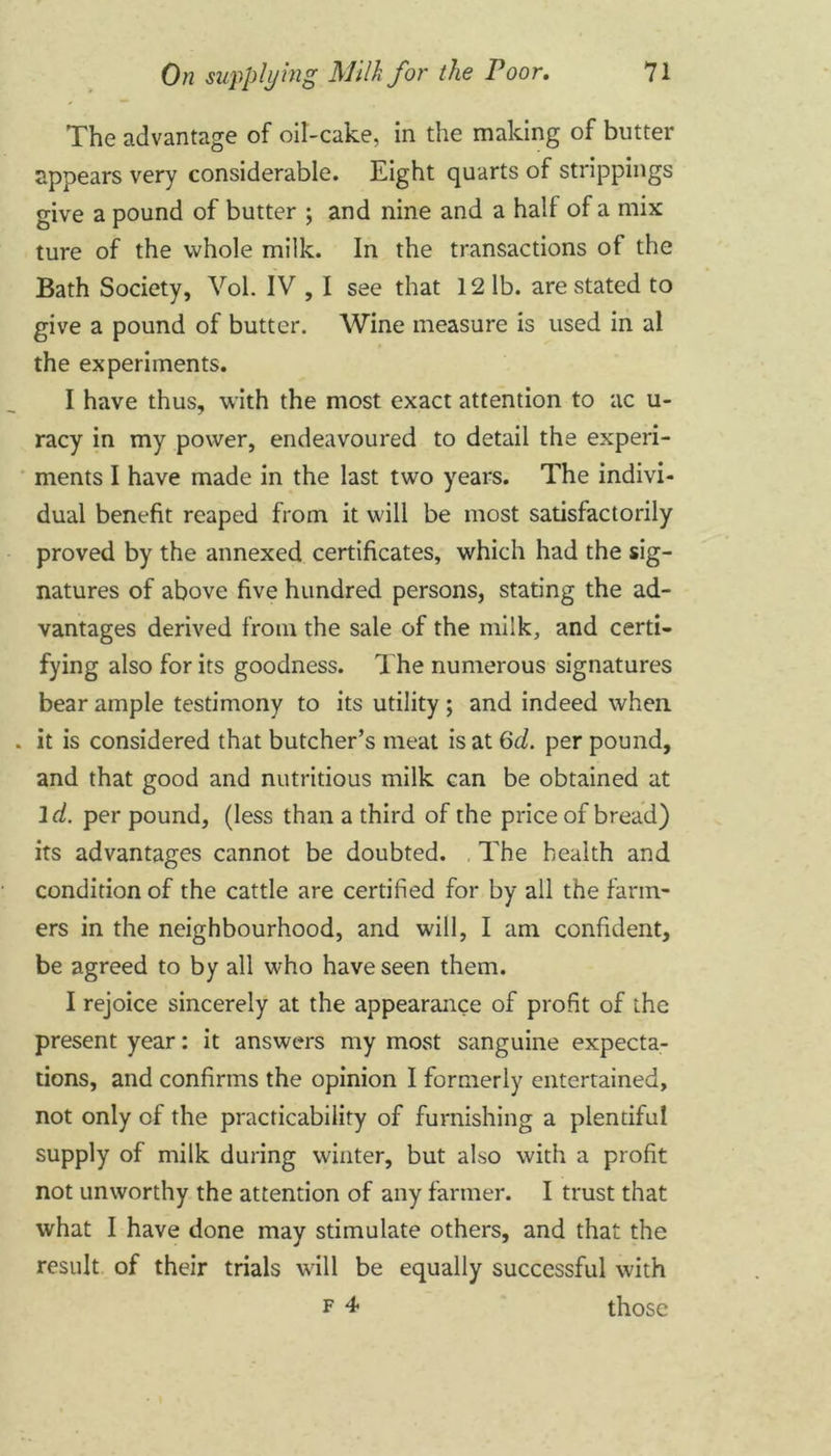 The advantage of oil-cake, in the making of butter appears very considerable. Eight quarts of strippings give a pound of butter ; and nine and a half of a mix ture of the whole milk. In the transactions of the Bath Society, Vol. IV , I see that 12 lb. are stated to give a pound of butter. Wine measure is used in al the experiments. I have thus, with the most exact attention to ac u- racy in my power, endeavoured to detail the experi- ments I have made in the last two years. The indivi- dual benefit reaped from it will be most satisfactorily proved by the annexed certificates, which had the sig- natures of above five hundred persons, stating the ad- vantages derived from the sale of the milk, and certi- fying also for its goodness. The numerous signatures bear ample testimony to its utility ; and indeed when it is considered that butcher’s meat is at 6d. per pound, and that good and nutritious milk can be obtained at id. per pound, (less than a third of the price of bread) its advantages cannot be doubted. The health and condition of the cattle are certified for by all the farm- ers in the neighbourhood, and will, I am confident, be agreed to by all who have seen them. I rejoice sincerely at the appearance of profit of the present year: it answers my most sanguine expecta- tions, and confirms the opinion I formerly entertained, not only of the practicability of furnishing a plentiful supply of milk during winter, but also with a profit not unworthy the attention of any farmer. I trust that what I have done may stimulate others, and that the result of their trials will be equally successful with f 4 those