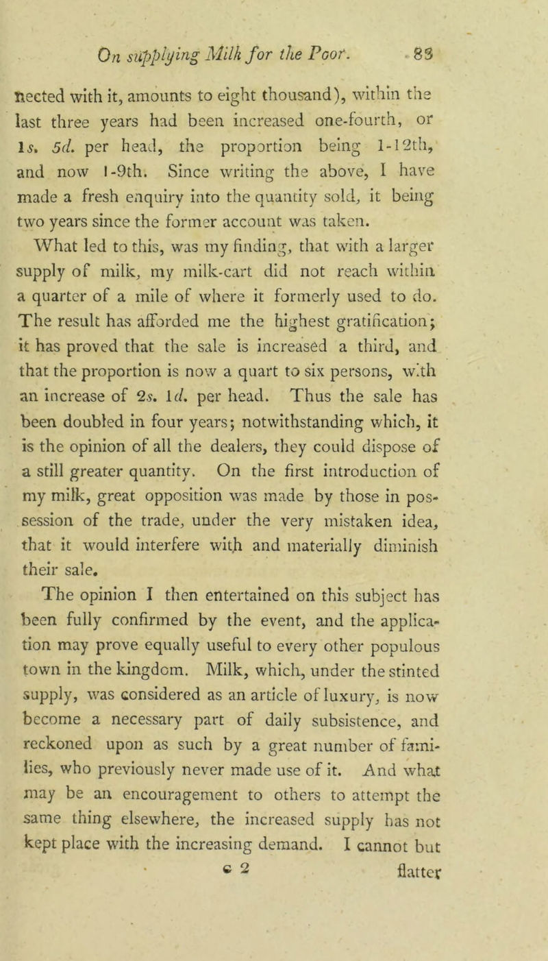 fleeted with it, amounts to eight thousand), within the last three years had been increased one-fourth, or Is, 5d, per head, the proportion being 1-12th, and now I -9th. Since writing the above, I have made a fresh enquiry into the quantity sold, it being two years since the former account was taken. What led to this, was my finding, that with a larger supply of milk, my milk-cart did not reach within a quarter of a mile of where it formerly used to do. The result has afforded me the highest gratification; it has proved that the sale is increased a third, and that the proportion is now a quart to six persons, with an increase of 2s. id. per head. Thus the sale has been doubled in four years; notwithstanding which, it is the opinion of all the dealers, they could dispose of a still greater quantity. On the first introduction of my milk, great opposition was made by those in pos- session of the trade, under the very mistaken idea, that it would interfere with and materially diminish their sale. The opinion I then entertained on this subject has been fully confirmed by the event, and the applica- tion may prove equally useful to every other populous town in the kingdom. Milk, which, under the stinted supply, was considered as an article of luxury, is now become a necessary part of daily subsistence, and reckoned upon as such by a great number of fami- lies, who previously never made use of it. And what may be an encouragement to others to attempt the same thing elsewhere, the increased supply has not kept place with the increasing demand. I cannot but c 2 flatter