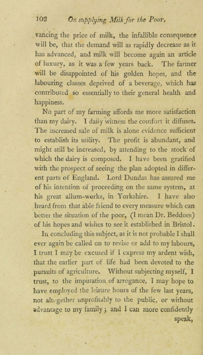 vancing the price of milk, the infallible consequence will be, that the demand will as rapidly decrease as it has advanced, and milk will become again an article of luxury, as it was a few years back. The farmer will be disappointed of his golden hopes, and the labouring classes deprived of a beverage, which has contributed so essentially to their general health and happiness. No part of my farming affords me more satisfaction than my dairy. I daily witness the comfort it diffuses. The increased sale of milk is alone evidence sufficient to establish its utility. The profit is abundant, and might still be increased, by attending to the stock of which the dairy is composed. I have been gratified with the prospect of seeing the plan adopted in differ- ent parts of England. Lord Dundas has assured me of his intention of proceeding on the same system, at his great allum-works, in Yorkshire. I have also heard from that able friend to every measure which can bettei the situation of the poor, (I mean Ur. Beddoes) of his hopes and wishes to see it established in Bristol. In concluding this subject, as it is not probable I shall ever again be called on to revise or add to my labours, I trust I may be excused if I express my ardent wish, that the earlier part of life had been devoted to the pursuits of agriculture. Without subjecting myself, I trust, to the imputation of arrogance, I may hope to have employed the leisure hours of the few last years, not altogether unprofitably to the public, or without advantage to my family j and I can more confidently speak,