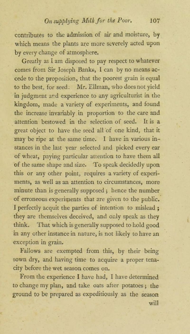 contributes to the admission of air and moisture, by which means the plants are more severely acted upon by every change of atmosphere. Greatly as I am disposed to pay respect to whatever comes from Sir Joseph Banks, I can by no means ac- cede to the proposition, that the poorest grain is equal to the best, for seed. Mr. Ellman, who does not yield in judgment a^d experience to any agriculturist in the kingdom, made a variety of experiments, and found the increase invariably in proportion to the care and attention bestowed in the selection of seed. It is a great object to have the seed all of one kind, that it may be ripe at the same time. I have in various in- stances in the last year selected and picked every ear of wheat, paying particular attention to have them all of the same shape and size. To speak decidedly upon this or any other point, requires a variety of experi- ments, as well as an attention to circumstances, more minute than is generally supposed ; hence the number of erroneous experiments that are given to the public. I perfectly acquit the parties of intention to mislead ; they are themselves deceived, and only speak as they think. That which is generally supposed to hold good in any other instance in nature, is not likely to have an exception in grain. Fallows are exempted from this, by their being sown dry, and having time to acquire a proper tena- city before the wet season comes on. From the experience I have had, I have determined to change my plan, and take oats after potatoes ; the ground to be prepared as expeditiously as the season will