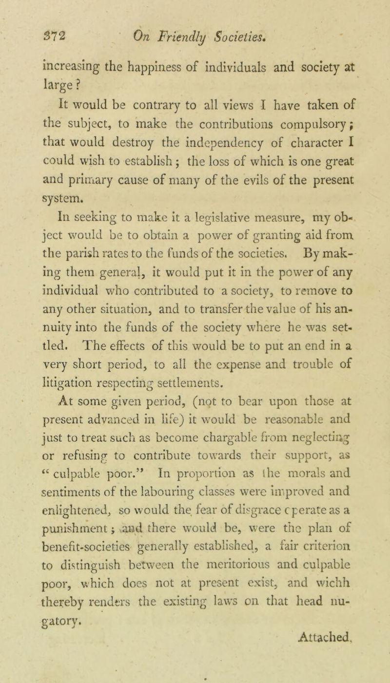 increasing the happiness of individuals and society at large ? It would be contrary to all views I have taken of the subject, to make the contributions compulsory; that would destroy the independency of character I could wish to establish ; the loss of which is one great and primary cause of many of the evils of the present system. In seeking to make it a legislative measure, my ob- ject would be to obtain a power of granting aid from the parish rates to the funds of the societies. By mak- ing them general, it would put it in the power of any individual who contributed to a society, to remove to any other situation, and to transfer the value of his an- nuity into the funds of the society where he was set- tled. The effects of this would be to put an end in a very short period, to all the expense and trouble of litigation respecting settlements. At some given period, (not to bear upon those at present advanced in life) it would be reasonable and just to treat such as become chargable from neglecting or refusing to contribute towards their support, as “ culpable poor.’* In proportion as the morals and sentiments of the labouring classes were improved and enlightened, so would the fear of disgrace c perate as a punishment; vand there would be, were the plan of benefit-societies generally established, a fair criterion to distinguish between the meritorious and culpable poor, which does not at present exist, and wichh thereby renders the existing laws on that head nu- gatory. Attached.