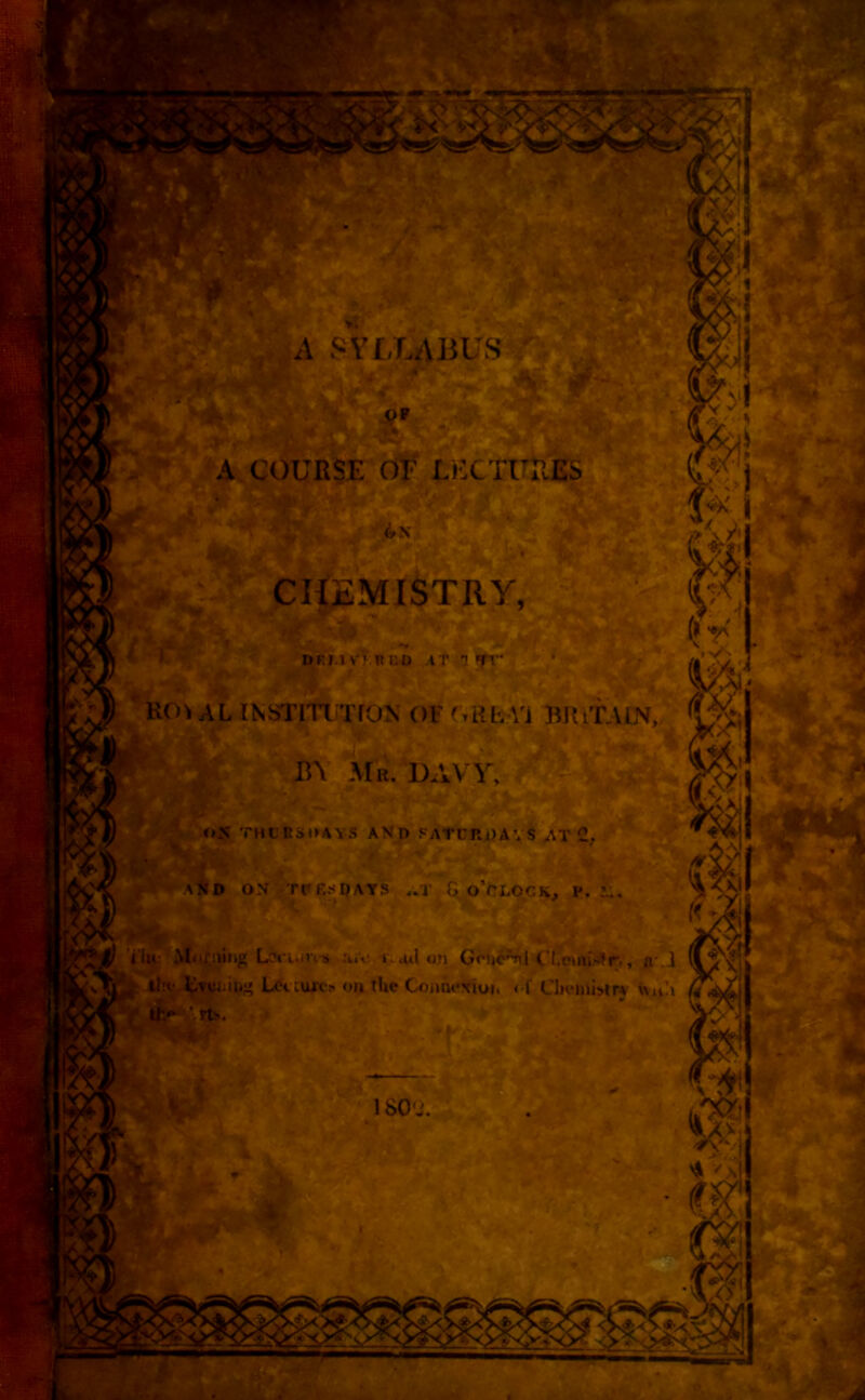 r If i A SYLLABUS A COURSE OF LECTURES . rxs jrr- (JF ; 1 ; !&:! 01 > ' SikZ&J _ ^ 4 CHEMISTRY, s ... -Tf BKI.l VKR i:o AT 1 fr . (*r V' RCO AL INSTITI TfON OF GRRVi BJiiTAIN, BY Mb. DAVY. OS THURSDAYS AND SATURDAYS AT 2. AND ON TUESDAYS aT G O’CLOCK, P. -Y O'lu Mnniing Lcciun s &iV. t. ail on Gctic^l Cl.euiiiDr , «• ] the fcvian&g Let cujto on the Goiinoxioi, of Chemistry null 1S<to. I-# At* * '\\ f) *u $1