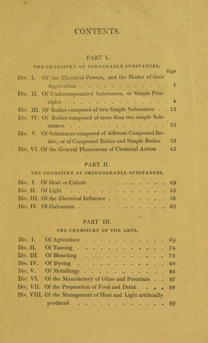 CONTENTS. PART I. THE-CHEMISTRY OF PONDERABLE SUBSTANCES. Page Div. I. Of the Chemical Powers, and the Modes of their Application . 1 Div. II. Of Undecompounded Substances, or Simple Prin- ciples 4 Div. III. Of Bodies composed of two Simple Substances . .12 Div. IV. Of Bodies composed of more than two simple Sub- stances 25 Div. V. Of Substances composed of different Compound Bo- dies, or of Compound Bodies and Simple Bodies 33 Div. VI. Of the General Phenomena of Chemical Action 43 PART II. THE CHEMISTRY OF IMPONDERABLE SUBSTANCES. Div. I. Of Ileat or Caloric .. 49 Div. II. Of Light 55 Div. III. Of the Electrical Influence 58 Div. IV. Of Galvanism 62 PART III. THE CHEMISTRY OF THE ARTS. Div. I. ' Of Agriculture 69 Div. II. Of Tanning 74 Div. III. Of Bleaching . . 7S Div. IV. Of Dyeing 80 Div. V. Of Metallurgy 84 Div. VI. Of the Manufactory of Glass and Porcelain . . 87 Div. VII. Of the Preparation of Food and Drink ... 88 Div. VIII. Of the Management of Heat and Light artificially produced 89