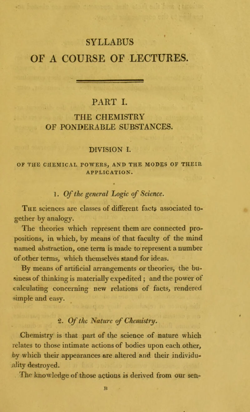 SYLLABUS OF A COURSE OF LECTURES. PART I. THE CHEMISTRY OF PONDERABLE SUBSTANCES. DIVISION I. OF THE CHEMICAL POWERS, AND THE MODES OF THEIR APPLICATION. 1. Of the general Logic of Science. The sciences are classes of different facts associated to- gether by analogy. The theories which represent them are connected pro- positions, in which, by means of that faculty of the mind named abstraction, one term is made to represent a number of other terms, which themselves stand for ideas. By means of artificial arrangements or theories, the bu- siness of thinking is materially expedited ; and the power of calculating concerning new relations of facts, rendered simple and easy. 2. Of the Nature of Chemistry. Chemistry is that part of the science of nature which relates to those intimate actions of bodies upon each other, by which their appearances are altered and their individu- ality destroyed. The knowledge of those actions is derived from our sen- B