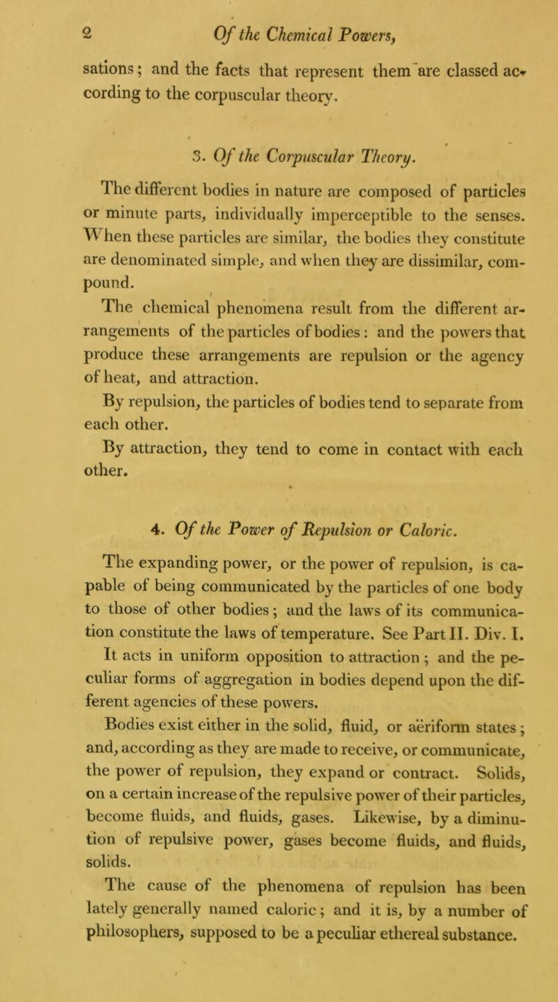 sations; and the facts that represent them are classed ac» cording to the corpuscular theory. 3. Of the Corpuscular Theory. The different bodies in nature are composed of particles or minute parts, individually imperceptible to the senses. W hen these particles are similar, the bodies they constitute are denominated simple, and when they are dissimilar, com- pound. The chemical phenomena result from the different ar- rangements of the particles of bodies: and the powers that produce these arrangements are repulsion or the agency of heat, and attraction. By repulsion, the particles of bodies tend to separate from each other. By attraction, they tend to come in contact with each other. 4. Of the Power of Repulsion or Caloric. The expanding power, or the power of repulsion, is ca- pable of being communicated by the particles of one body to those of other bodies; and the laws of its communica- tion constitute the laws of temperature. See Part II. Div. I. It acts in uniform opposition to attraction ; and the pe- culiar forms of aggregation in bodies depend upon the dif- ferent agencies of these powers. Bodies exist either in the solid, fluid, or aeriform states ; and, according as they are made to receive, or communicate, the power of repulsion, they expand or contract. Solids, on a certain increase of the repulsive power of their particles, become fluids, and fluids, gases. Likewise, by a diminu- tion of repulsive power, gases become fluids, and fluids, solids. The cause of the phenomena of repulsion has been lately generally named caloric; and it is, by a number of philosophers, supposed to be a peculiar ethereal substance.