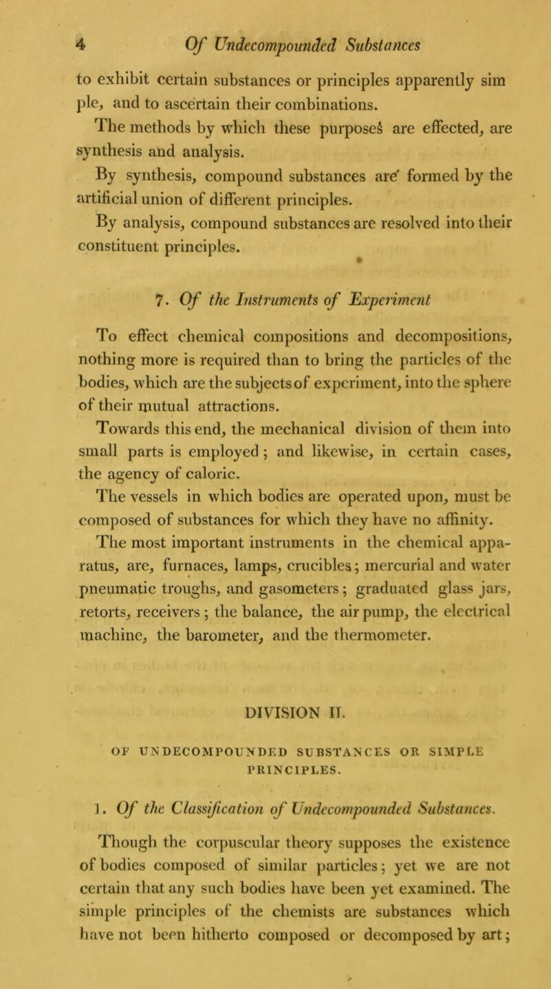 to exhibit certain substances or principles apparently sim pie, and to ascertain their combinations. The methods by which these purposed are effected, are synthesis and analysis. By synthesis, compound substances are formed by the artificial union of different principles. By analysis, compound substances are resolved into their constituent principles. 7. Of the Instruments of Experiment To effect chemical compositions and decompositions, nothing more is required than to bring the particles of the bodies, which are the subjects of experiment, into the sphere of their mutual attractions. Towards this end, the mechanical division of them into small parts is employed ; and likewise, in certain cases, the agency of caloric. The vessels in which bodies are operated upon, must be composed of substances for which they have no affinity. The most important instruments in the chemical appa- ratus, are, furnaces, lamps, crucibles; mercurial and water pneumatic troughs, and gasometers; graduated glass jars, retorts, receivers ; the balance, the air pump, the electrical machine, the barometer, and the thermometer. DIVISION II. OF UN DECOMPOUNDED SUBSTANCES OR SIMPLE PRINCIPLES. I. Of the Classification of Undecompounded Substances. Though the corpuscular theory supposes the existence of bodies composed of similar particles; yet we are not certain that any such bodies have been yet examined. The simple principles of the chemists are substances which have not been hitherto composed or decomposed by art;