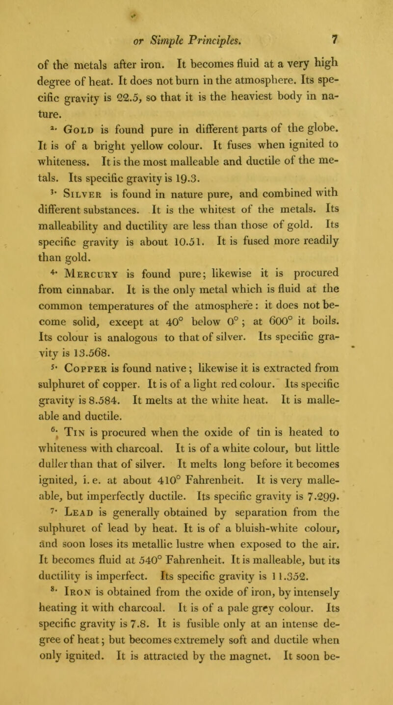 of the metals after iron. It becomes fluid at a very high degree of heat. It does not burn in the atmosphere. Its spe- cific gravity is 22.5, so that it is the heaviest body in na- ture. *• Gold is found pure in different parts of the globe. It is of a bright yellow colour. It fuses when ignited to whiteness. It is the most malleable and ductile of the me- tals. Its specific gravity is 19-3. J* Silver is found in nature pure, and combined with different substances. It is the whitest of the metals. Its malleability and ductility are less than those of gold. Its specific gravity is about 10.51. It is fused more readily than gold. 4‘ Mercury is found pure; likewise it is procured from cinnabar. It is the only metal which is fluid at the common temperatures of the atmosphere: it does not be- come solid, except at 40° below 0° ; at 600° it boils. Its colour is analogous to that of silver. Its specific gra- vity is 13.568. s’ Copper is found native; likewise it is extracted from sulphuret of copper. It is of a light red colour. Its specific gravity is 8.584. It melts at the white heat. It is malle- able and ductile. 6; Tin is procured when the oxide of tin is heated to whiteness with charcoal. It is of a white colour, but little duller than that of silver. It melts long before it becomes ignited, i. e. at about 410° Fahrenheit. It is very malle- able, but imperfectly ductile. Its specific gravity is 7.299* 7' Lead is generally obtained by separation from the sulphuret of lead by heat. It is of a bluish-white colour, and soon loses its metallic lustre when exposed to the air. It becomes fluid at 540° Fahrenheit. It is malleable, but its ductility is imperfect. Its specific gravity is 1 1.352. 8‘ Iron is obtained from the oxide of iron, by intensely heating it with charcoal. It is of a pale grey colour. Its specific gravity is 7.8. It is fusible only at an intense de- gree of heat; but becomes extremely soft and ductile when only ignited. It is attracted by the magnet. It soon be-