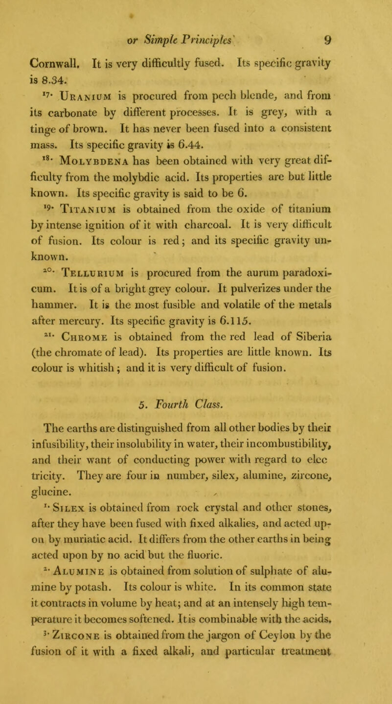 Cornwall. It is very difficultly fused. Its specific gravity is 8.34. 17* Uranium is procured from pech blende, and from its carbonate by different processes. It is grey, with a tinge of brown. It has never been fused into a consistent mass. Its specific gravity is 6.44. ,8- Molybdena has been obtained with very great dif- ficulty from the molybdic acid. Its properties are but little known. Its specific gravity is said to be 6. >9' Titanium is obtained from the oxide of titanium by intense ignition of it with charcoal. It is very difficult of fusion. Its colour is red; and its specific gravity un- known. l0* Tellurium is procured from the aurum paradoxi- cum. It is of a bright grey colour. It pulverizes under the hammer. It is the most fusible and volatile of the metals after mercury. Its specific gravity is 6.115. aI* Chrome is obtained from the red lead of Siberia (the chromate of lead). Its properties are little known. Its colour is whitish ; and it is very difficult of fusion. 5. Fourth Class. The earths are distinguished from all other bodies by their infusibility, their insolubility in water, their incombustibility, and their want of conducting power with regard to elec tricity. They are four in number, silex, alumine, zircone, glucine. x* Silex is obtained from rock crystal and other stones, after they have been fused with fixed alkalies, and acted up- on by muriatic acid. It differs from the other earths in being acted upon by no acid but the fluoric. 2* Alumine is obtained from solution of sulphate of alu- mine by potash. Its colour is white. In its common state it contracts in volume by heat; and at an intensely high tem- perature it becomes softened. It is combinable with the acids. 3' Zircone is obtained from the jargon of Ceylon by the fusion of it with a fixed alkali, and particular treatment