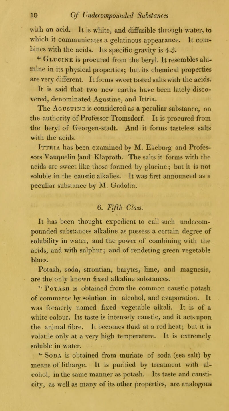 with an acid. It is white, and diffusible through water, to which it communicates a gelatinous appearance. It com- bines with the acids. Its specific gravity is 4.3* 4’Glucine is procured from the beryl. It resembles alu- mine in its physical properties; but its chemical properties are very different. It forms sweet tasted salts with the acids. It is said that two new earths have been lately disco- vered, denominated Agustine, and Ittria. The Agustine is considered as a peculiar substance, on the authority of Professor Tromsdorf. It is procured from the beryl of Georgen-stadt. And it forms tasteless salts with the acids. Ittria has been examined by M. Ekeburg and Profes- sors Vauquelin (and Klaproth. The salts it forms with the acids are sweet like those formed by glucine; but it is not soluble in the caustic alkalies. It was first announced as a peculiar substance by M. Gadolin. 6. Fifth Class. It has been thought expedient to call such undecom- pounded substances alkaline as possess a certain degree of solubility in water, and the power of combining with the acids, and with sulphur; and of rendering green vegetable blues. Potash, soda, strontian, barytes, lime, and magnesia, are the only known fixed alkaline substances. *• Potash is obtained from the common caustic potash of commerce by solution in alcohol, and evaporation. It was formerly named fixed vegetable alkali. It is of a white colour. Its taste is intensely caustic, and it acts upon the animal fibre. It becomes fluid at a red heat; but it is volatile only at a very high temperature. It is extremely soluble in wrater. *• Soda is obtained from muriate of soda (sea salt) by means of litharge. It is purified by treatment with al- cohol, in the same manner as potash. Its taste and causti- city, as well as many of its other properties, are analogous