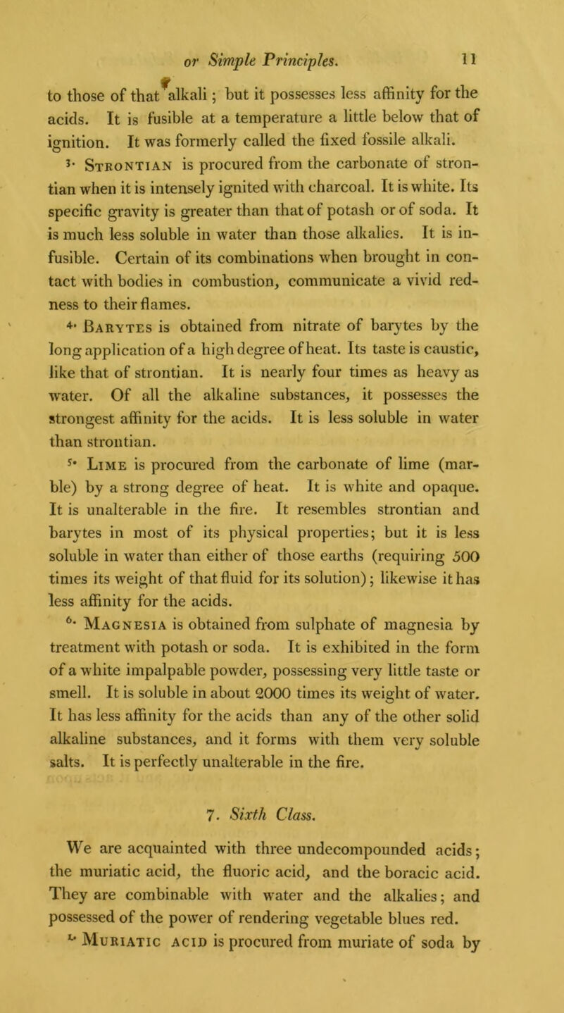 to those of that alkali; but it possesses less affinity for the acids. It is fusible at a temperature a little below that of ignition. It was formerly called the fixed fossile alkali. 3‘ Stbontian is procured from the carbonate of stron- tian when it is intensely ignited with charcoal. It is white. Its specific gravity is greater than thatol potash or of soda. It is much less soluble in water than those alkalies. It is in- fusible. Certain of its combinations when brought in con- tact with bodies in combustion, communicate a vivid red- ness to their flames. 4> Barytes is obtained from nitrate of barytes by the long application of a high degree of heat. Its taste is caustic, like that of strontian. It is nearly four times as heavy as water. Of all the alkaline substances, it possesses the strongest affinity for the acids. It is less soluble in water than strontian. s* Lime is procured from the carbonate of lime (mar- ble) by a strong degree of heat. It is white and opaque. It is unalterable in the fire. It resembles strontian and barytes in most of its physical properties; but it is less soluble in water than either of those earths (requiring 500 times its weight of that fluid for its solution); likewise it has less affinity for the acids. 6* Magnesia is obtained from sulphate of magnesia by treatment with potash or soda. It is exhibited in the form of a white impalpable powder, possessing very little taste or smell. It is soluble in about 2000 times its weight of water. It has less affinity for the acids than any of the other solid alkaline substances, and it forms with them very soluble salts. It is perfectly unalterable in the fire. 7. Sixth Class. We are acquainted with three undecompounded acids; the muriatic acid, the fluoric acid, and the boracic acid. They are combinable with water and the alkalies; and possessed of the power of rendering vegetable blues red. u Muriatic acid is procured from muriate of soda by