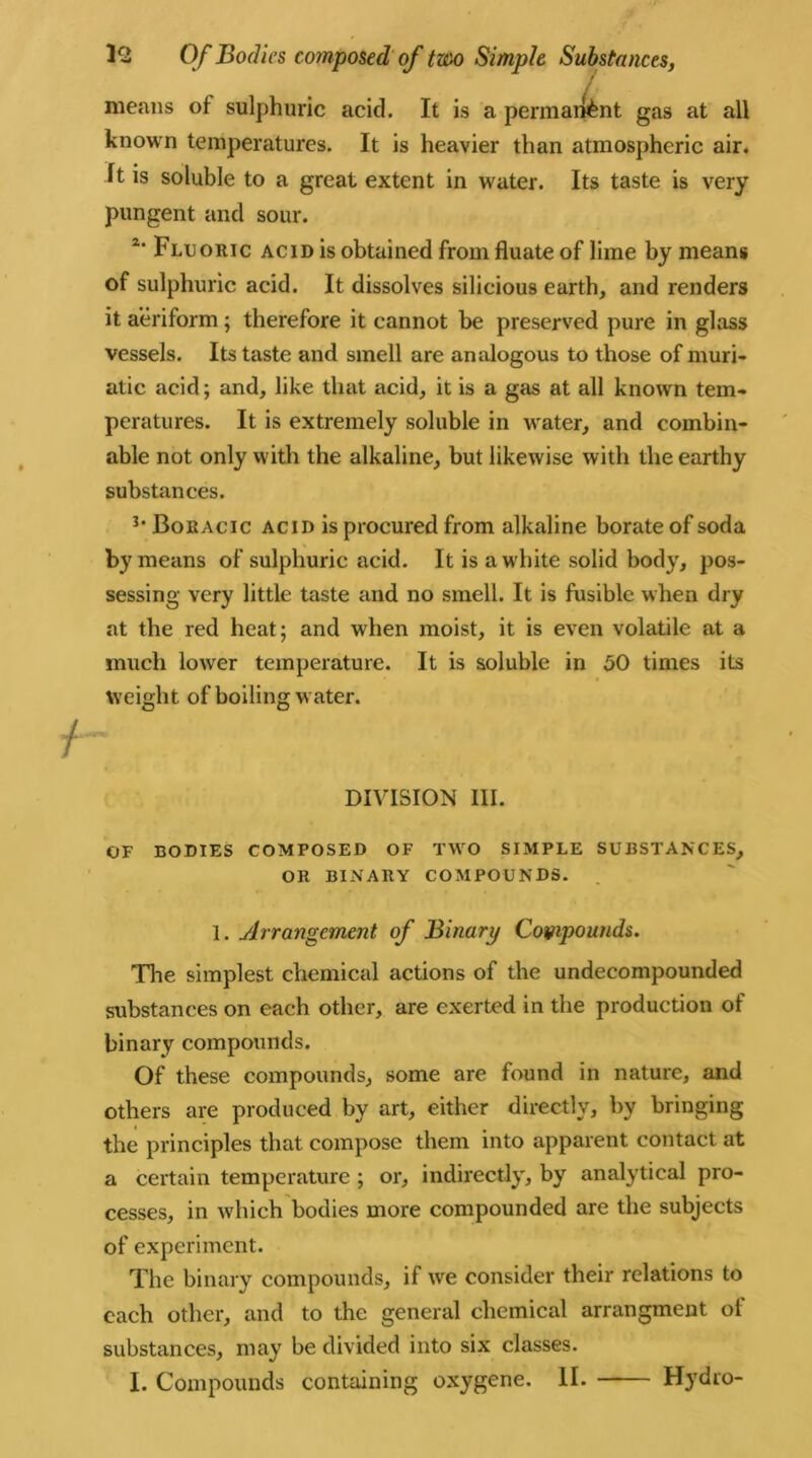 / /, means of sulphuric acid. It is a permaitent gas at all known temperatures. It is heavier than atmospheric air. It is soluble to a great extent in water. Its taste is very pungent and sour. 2‘ Fluoric acid is obtained from fluate of lime by means of sulphuric acid. It dissolves silieious earth, and renders it aeriform ; therefore it cannot be preserved pure in glass vessels. Its taste and smell are analogous to those of muri- atic acid; and, like that acid, it is a gas at all known tem- peratures. It is extremely soluble in water, and combin- able not only with the alkaline, but likewise with the earthy substances. 3* Boeacic acid is procured from alkaline borate of soda by means of sulphuric acid. It is a white solid body, pos- sessing very little taste and no smell. It is fusible when dry at the red heat; and when moist, it is even volatile at a much lower temperature. It is soluble in 50 times its weight of boiling water. DIVISION III. OF BODIES COMPOSED OF TWO SIMPLE SUBSTANCES, OR BINARY COMPOUNDS. 1. Arrangement of Binary Compounds. The simplest chemical actions of the undecompounded substances on each other, are exerted in the production of binary compounds. Of these compounds, some are found in nature, and others are produced by art, either directly, by bringing the principles that compose them into apparent contact at a certain temperature ; or, indirectly, by analytical pro- cesses, in which bodies more compounded are the subjects of experiment. The binary compounds, if we consider their relations to each other, and to the general chemical arrangment ol substances, may be divided into six classes. I. Compounds containing oxygene. II. Hydro-