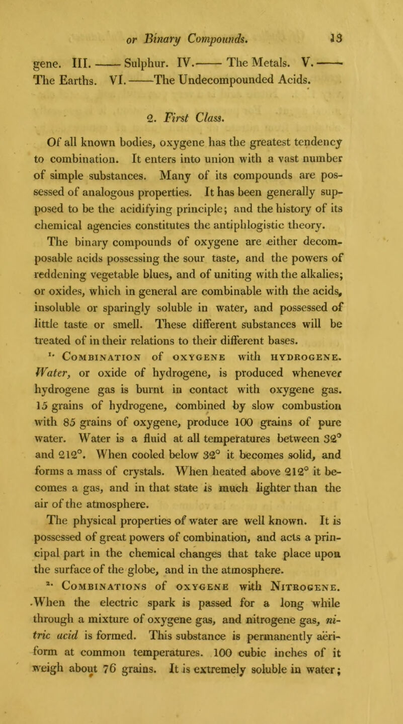 or Binary Compounds. J3 gene. III. Sulphur. IV. The Metals. V. The Earths. VI. The Undecompounded Acids. 2. First Class. Of all known bodies, oxygene has the greatest tendency to combination. It enters into union with a vast number of simple substances. Many of its compounds are pos- sessed of analogous properties. It has been generally sup- posed to be the acidifying principle; and the history of its chemical agencies constitutes the antiphlogistic theory. The binary compounds of oxygene are either decom- posable acids possessing the sour taste, and the powers of reddening vegetable blues, and of uniting with the alkalies; or oxides, which in general are combinable with the acids, insoluble or sparingly soluble in water, and possessed of little taste or smell. These different substances will be treated of in their relations to their different bases. u Combination of oxygene with hydrogene. Water, or oxide of hydrogene, is produced whenever hydrogene gas is burnt in contact with oxygene gas. 15 grains of hydrogene, combined by slow combustion with 85 grains of oxygene, produce 100 grains of pure water. Water is a fluid at all temperatures between 32° and 212°. When cooled below 32° it becomes solid, and forms a mass of crystals. When heated above 212° it be- comes a gas, and in that state is much lighter than the air of the atmosphere. The physical properties of water are well known. It is possessed of great powers of combination, and acts a prin- cipal part in the chemical changes that take place upon the surface of the globe, and in the atmosphere. *• Combinations of oxygene with Nitrogene. • When the electric spark is passed for a long while through a mixture of oxygene gas, and nitrogene gas, ni- tric acid is formed. This substance is permanently aeri- form at common temperatures. 100 cubic inches of it weigh about 76 grains. It is extremely soluble in water;