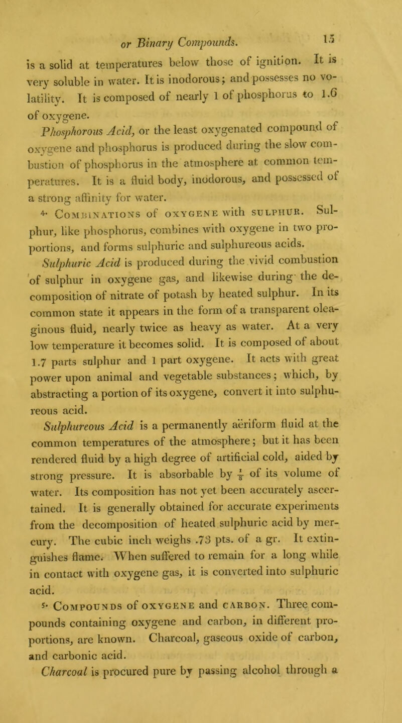 is a solid at temperatures below those of ignition. It is very soluble in water. It is inodorous; and possesses no vo- latility. Tt is composed of nearly 1 of phosphorus to 1.6 of oxygene. Phosphorous Acid, or the least oxygenated compound of oxygene and phosphorus is produced during the slow com- bustion of phosphorus in the atmosphere at common tem- peratures. It is a fluid body, inodorous, and possessed of a strong affinity for water. 4‘ Combinations of oxygene with sulphur. Sul- phur, like phosphorus, combines with oxygene in two pio- portions, and forms sulphuric and sulphureous acids. Sulphuric Acid is produced during the vivid combustion of sulphur in oxygene gas, and likewise during- the de- composition of nitrate of potash by heated sulphur. In its common state it appears in the form of a transparent olea- ginous fluid, nearly twice as heavy as water. At a very lowr temperature it becomes solid. It is composed of about 1.7 parts sulphur and 1 part oxygene. It acts with great power upon animal and vegetable substances; which, by abstracting a portion of its oxygene, convert it into sulphu- reous acid. Sulphureous Acid is a permanently aeriform fluid at the common temperatures of the atmosphere; but it has been rendered fluid by a high degree of artificial cold, aided by strong pressure. It is absorbable by of its volume of water. Its composition has not yet been accurately ascer- tained. It is generally obtained for accurate experiments from the decomposition of heated sulphuric acid by mer- cury. The cubic inch weighs .73 pts. of a gr. It extin- guishes flame. When suffered to remain for a long w hile in contact with oxygene gas, it is converted into sulphuric acid. s‘ Compounds of oxygene and carbon. Three com- pounds containing oxygene and carbon, in different pro- portions, are known. Charcoal, gaseous oxide of carbon, and carbonic acid. Charcoal is procured pure by passing alcohol through a